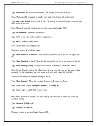 CS 8581 – Networks Laboratory Kamaraj College of EngineeringandTechnology,Madurai
71
Type "bandwidth 56" to set the bandwidth. This setting is measured in Kbps.
Note: The bandwidth command is usually only used in the testing lab environment.
Type "clock rate 56000" to set the DCE rate. This setting is measured in Bps. Also note that
clock rate is two words.
Note: The clock rate only needs to be set on the router that handles DCE.
Type "no shutdown" to enable the interface.
Type "exit" to leave the serial interface configuration.
Type "ctrl-z" to leave config mode.
Now we can check our configurations:
Make sure you are in privileged mode.
Type "show interface ethernet 0". Note that line protocol is up. If it is not up, repeat this
lab.
Type "show interface serial 0". Note that line protocol is up. If it is not up, repeat this lab.
Type "show running-config". Note the IP addresses of Ethernet0 and Serial0 entries.
Note: To use dynamic routing, the other routers in your network must use the same routing
protocol. For this simulation, the other router will work with either RIP or IGRP.
Start the router simulator. Go into privileged mode.
Type "show ip route". Note that two directly connected routes are shown.
Enter config mode. (Type "configure terminal" or "config t")
Type "router rip" to enable RIP on your router
Once RIP is enabled on a router, you must specify each network in which the router will
advertise routing.
Type "network 210.16.54.0"
Type "network 172.10.0.0"
Dynamic routing is now configured through RIP.
 