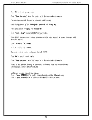 CS 8581 – Networks Laboratory Kamaraj College of EngineeringandTechnology,Madurai
72
Type Ctrl-z to exit config mode.
Type "show ip route". Note that routes to all four networks are shown.
The same steps would be used to establish IGRP routing:
Enter config mode. (Type "configure terminal" or "config t")
First remove RIP by typing "no router rip"
Type "router igrp" to enable IGRP on your router.
Once IGRP is enabled on a router, you must specify each network in which the router will
advertise routing.
Type "network 210.16.54.0"
Type "network 172.10.0.0"
Dynamic routing is now configured through IGRP.
Type Ctrl-z to exit config mode.
Type "show ip route". Note that routes to all four networks are shown.
Note: To use dynamic routing in a network, all routers must use the same route
advertisement method (IGRP or RIP).
Make sure you are in privileged mode.
Type = "ping 172.10.0.1" to verify the configuration of the Ethernet port.
Type = "ping 172.10.0.10" to verify the connectivity with ServerA.
 