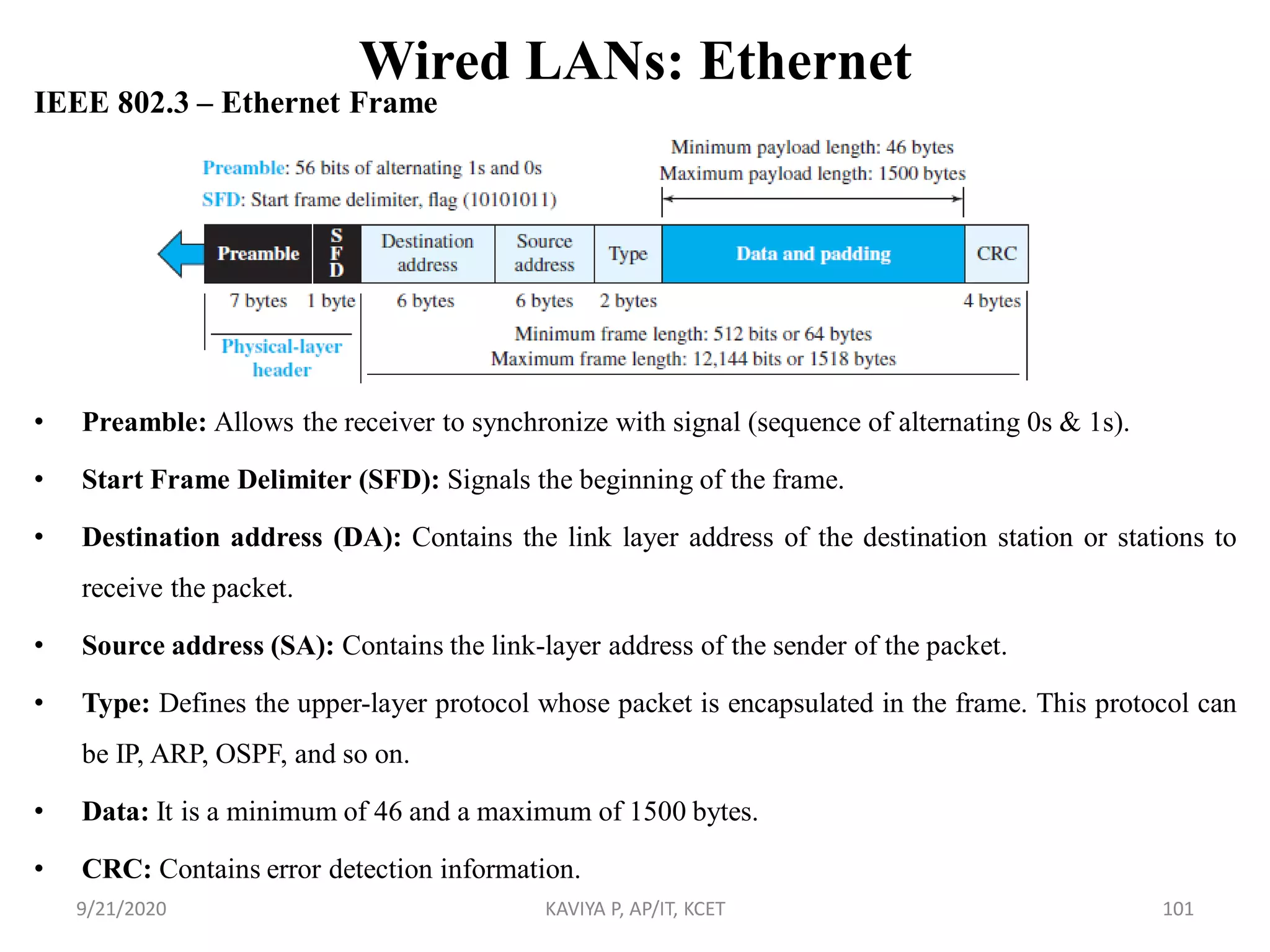 Wired LANs: Ethernet
IEEE 802.3 – Ethernet Frame
• Preamble: Allows the receiver to synchronize with signal (sequence of alternating 0s & 1s).
• Start Frame Delimiter (SFD): Signals the beginning of the frame.
• Destination address (DA): Contains the link layer address of the destination station or stations to
receive the packet.
• Source address (SA): Contains the link-layer address of the sender of the packet.
• Type: Defines the upper-layer protocol whose packet is encapsulated in the frame. This protocol can
be IP, ARP, OSPF, and so on.
• Data: It is a minimum of 46 and a maximum of 1500 bytes.
• CRC: Contains error detection information.
9/21/2020 KAVIYA P, AP/IT, KCET 101
 