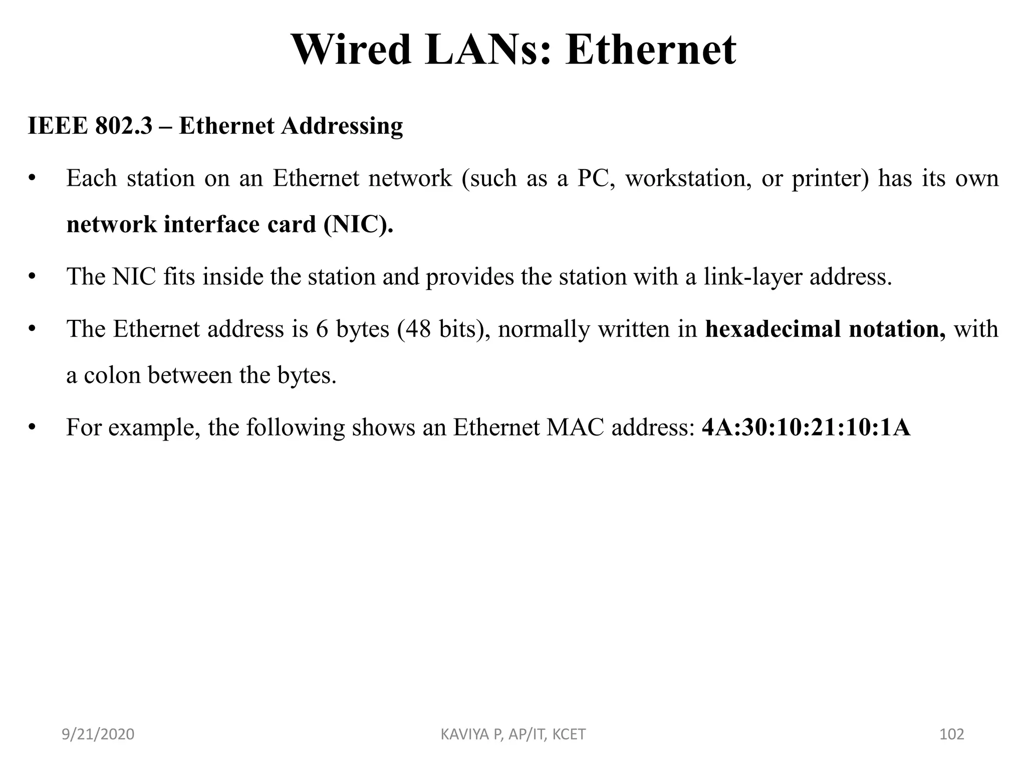 Wired LANs: Ethernet
IEEE 802.3 – Ethernet Addressing
• Each station on an Ethernet network (such as a PC, workstation, or printer) has its own
network interface card (NIC).
• The NIC fits inside the station and provides the station with a link-layer address.
• The Ethernet address is 6 bytes (48 bits), normally written in hexadecimal notation, with
a colon between the bytes.
• For example, the following shows an Ethernet MAC address: 4A:30:10:21:10:1A
9/21/2020 KAVIYA P, AP/IT, KCET 102
 