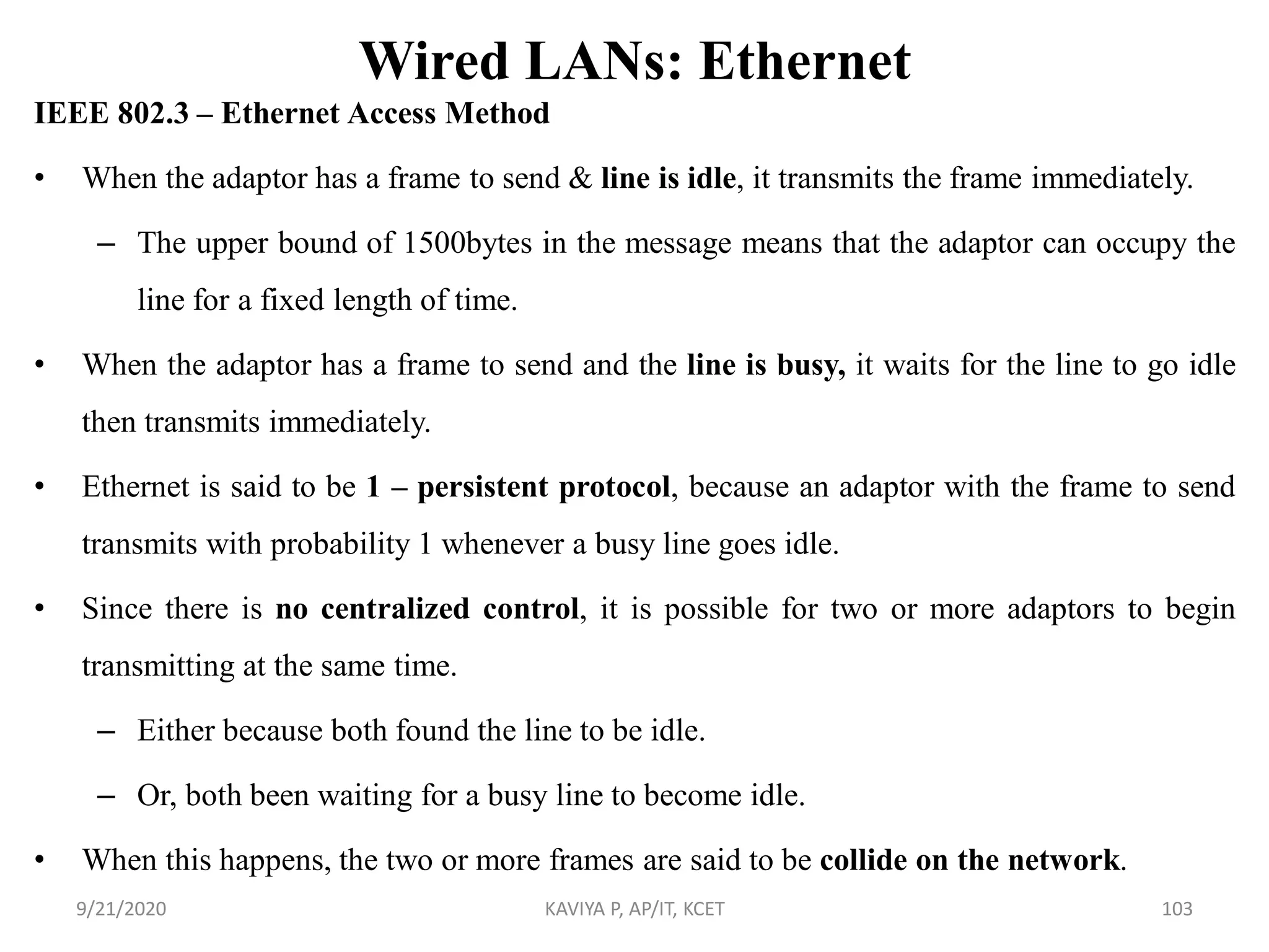 Wired LANs: Ethernet
IEEE 802.3 – Ethernet Access Method
• When the adaptor has a frame to send & line is idle, it transmits the frame immediately.
– The upper bound of 1500bytes in the message means that the adaptor can occupy the
line for a fixed length of time.
• When the adaptor has a frame to send and the line is busy, it waits for the line to go idle
then transmits immediately.
• Ethernet is said to be 1 – persistent protocol, because an adaptor with the frame to send
transmits with probability 1 whenever a busy line goes idle.
• Since there is no centralized control, it is possible for two or more adaptors to begin
transmitting at the same time.
– Either because both found the line to be idle.
– Or, both been waiting for a busy line to become idle.
• When this happens, the two or more frames are said to be collide on the network.
9/21/2020 KAVIYA P, AP/IT, KCET 103
 