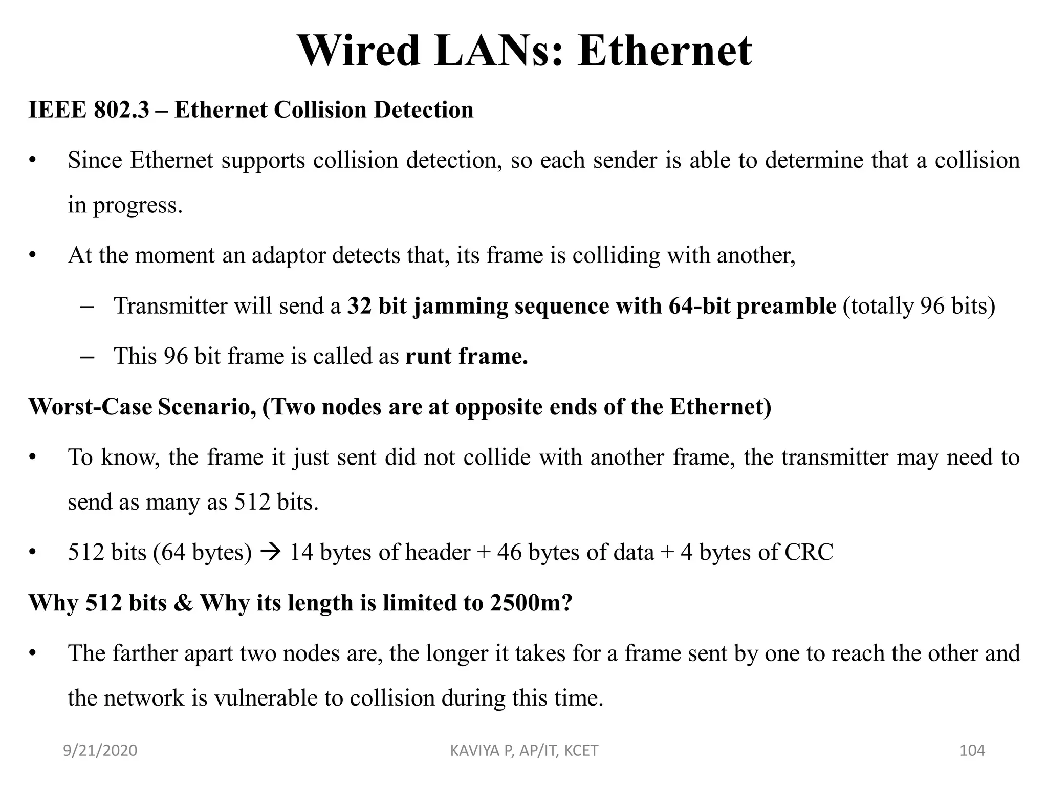 Wired LANs: Ethernet
IEEE 802.3 – Ethernet Collision Detection
• Since Ethernet supports collision detection, so each sender is able to determine that a collision
in progress.
• At the moment an adaptor detects that, its frame is colliding with another,
– Transmitter will send a 32 bit jamming sequence with 64-bit preamble (totally 96 bits)
– This 96 bit frame is called as runt frame.
Worst-Case Scenario, (Two nodes are at opposite ends of the Ethernet)
• To know, the frame it just sent did not collide with another frame, the transmitter may need to
send as many as 512 bits.
• 512 bits (64 bytes)  14 bytes of header + 46 bytes of data + 4 bytes of CRC
Why 512 bits & Why its length is limited to 2500m?
• The farther apart two nodes are, the longer it takes for a frame sent by one to reach the other and
the network is vulnerable to collision during this time.
9/21/2020 KAVIYA P, AP/IT, KCET 104
 