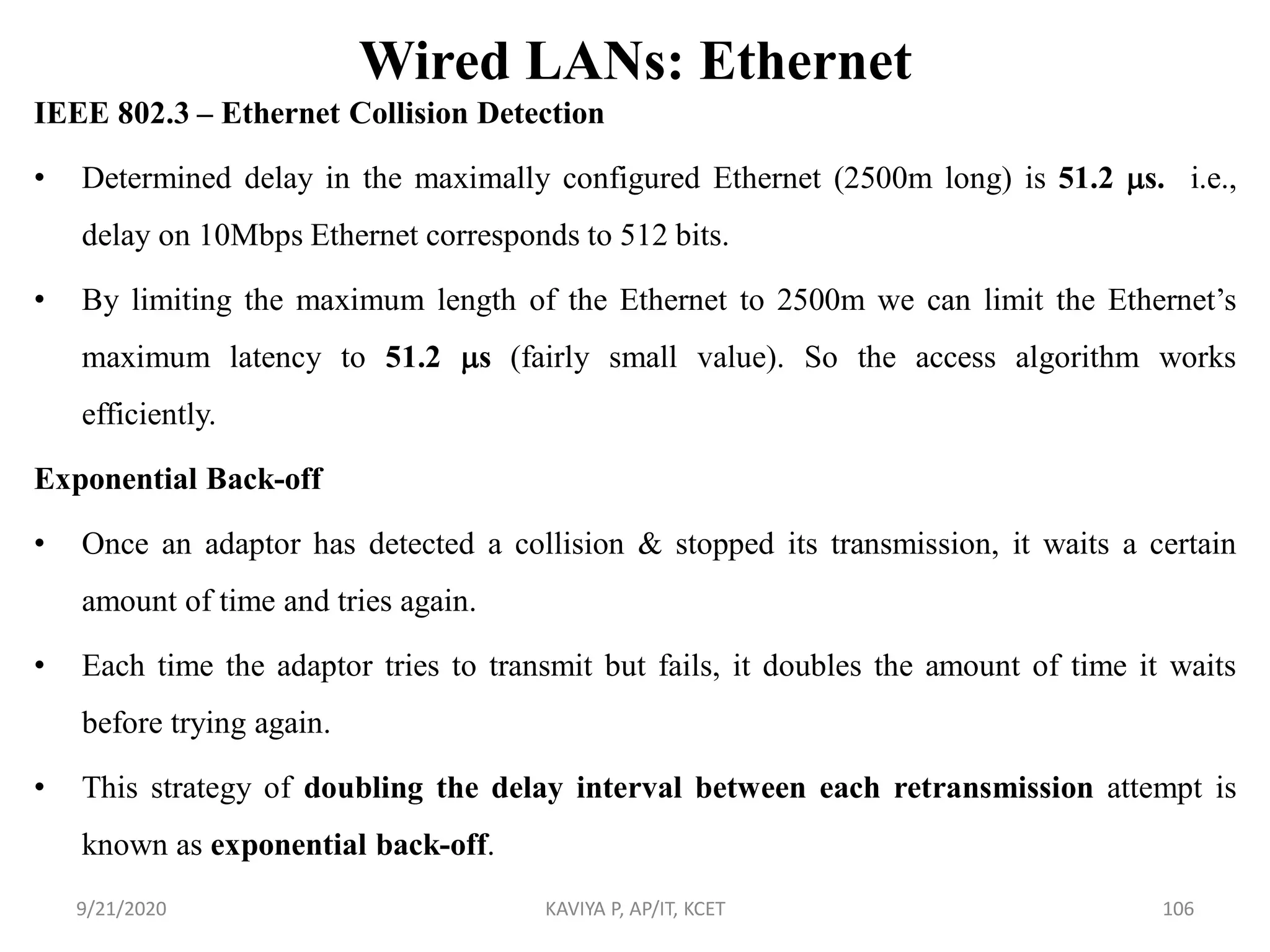 Wired LANs: Ethernet
IEEE 802.3 – Ethernet Collision Detection
• Determined delay in the maximally configured Ethernet (2500m long) is 51.2 s. i.e.,
delay on 10Mbps Ethernet corresponds to 512 bits.
• By limiting the maximum length of the Ethernet to 2500m we can limit the Ethernet‟s
maximum latency to 51.2 s (fairly small value). So the access algorithm works
efficiently.
Exponential Back-off
• Once an adaptor has detected a collision & stopped its transmission, it waits a certain
amount of time and tries again.
• Each time the adaptor tries to transmit but fails, it doubles the amount of time it waits
before trying again.
• This strategy of doubling the delay interval between each retransmission attempt is
known as exponential back-off.
9/21/2020 KAVIYA P, AP/IT, KCET 106
 