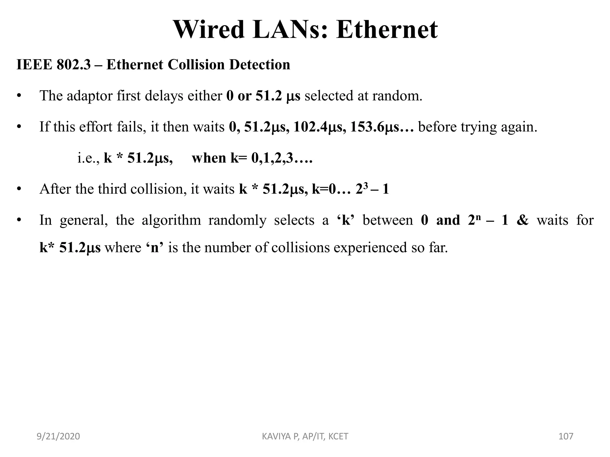 Wired LANs: Ethernet
IEEE 802.3 – Ethernet Collision Detection
• The adaptor first delays either 0 or 51.2 s selected at random.
• If this effort fails, it then waits 0, 51.2s, 102.4s, 153.6s… before trying again.
i.e., k * 51.2s, when k= 0,1,2,3….
• After the third collision, it waits k * 51.2s, k=0… 23 – 1
• In general, the algorithm randomly selects a „k‟ between 0 and 2n – 1 & waits for
k* 51.2s where „n‟ is the number of collisions experienced so far.
9/21/2020 KAVIYA P, AP/IT, KCET 107
 