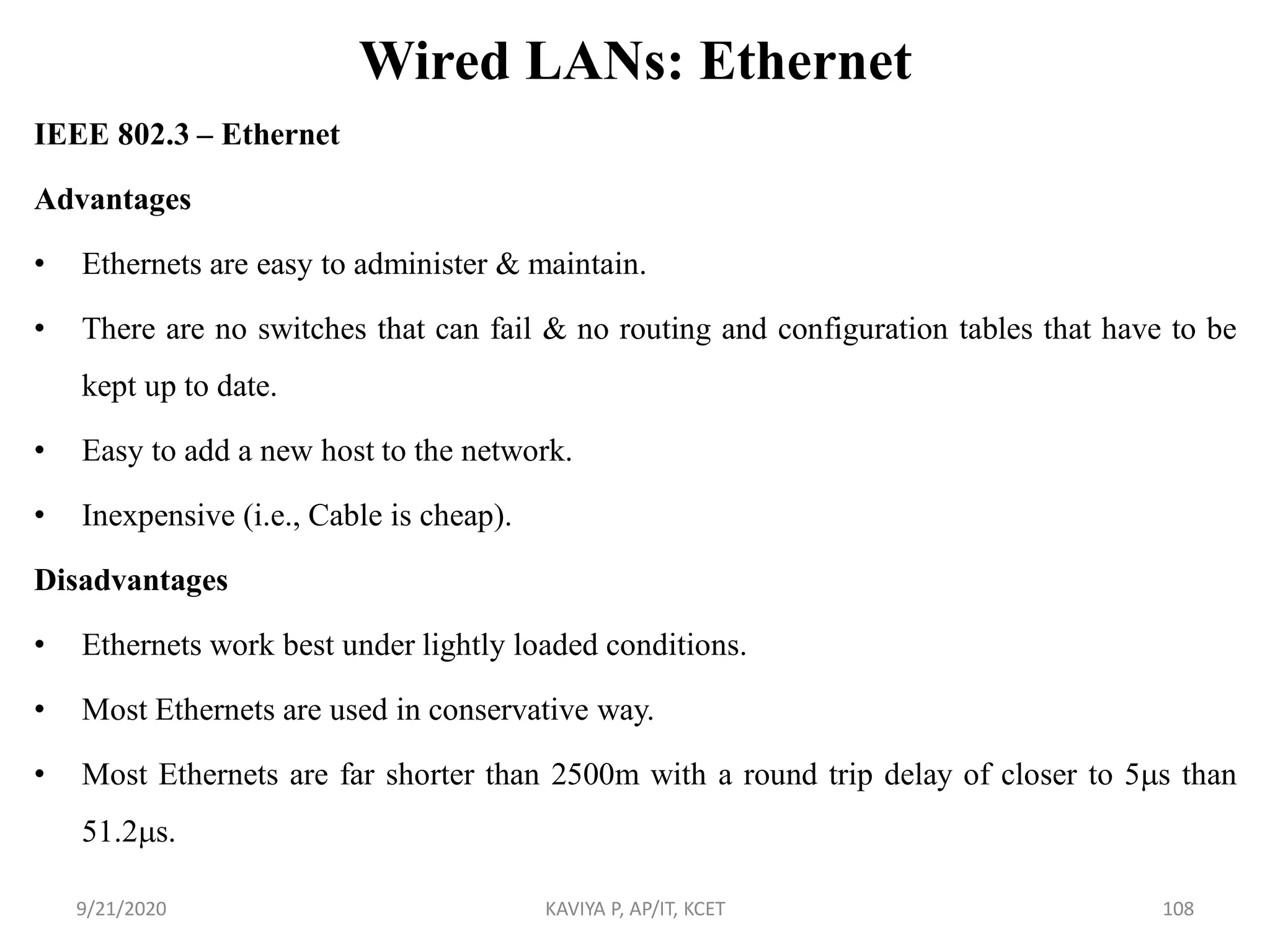 Wired LANs: Ethernet
IEEE 802.3 – Ethernet
Advantages
• Ethernets are easy to administer & maintain.
• There are no switches that can fail & no routing and configuration tables that have to be
kept up to date.
• Easy to add a new host to the network.
• Inexpensive (i.e., Cable is cheap).
Disadvantages
• Ethernets work best under lightly loaded conditions.
• Most Ethernets are used in conservative way.
• Most Ethernets are far shorter than 2500m with a round trip delay of closer to 5s than
51.2s.
9/21/2020 KAVIYA P, AP/IT, KCET 108
 