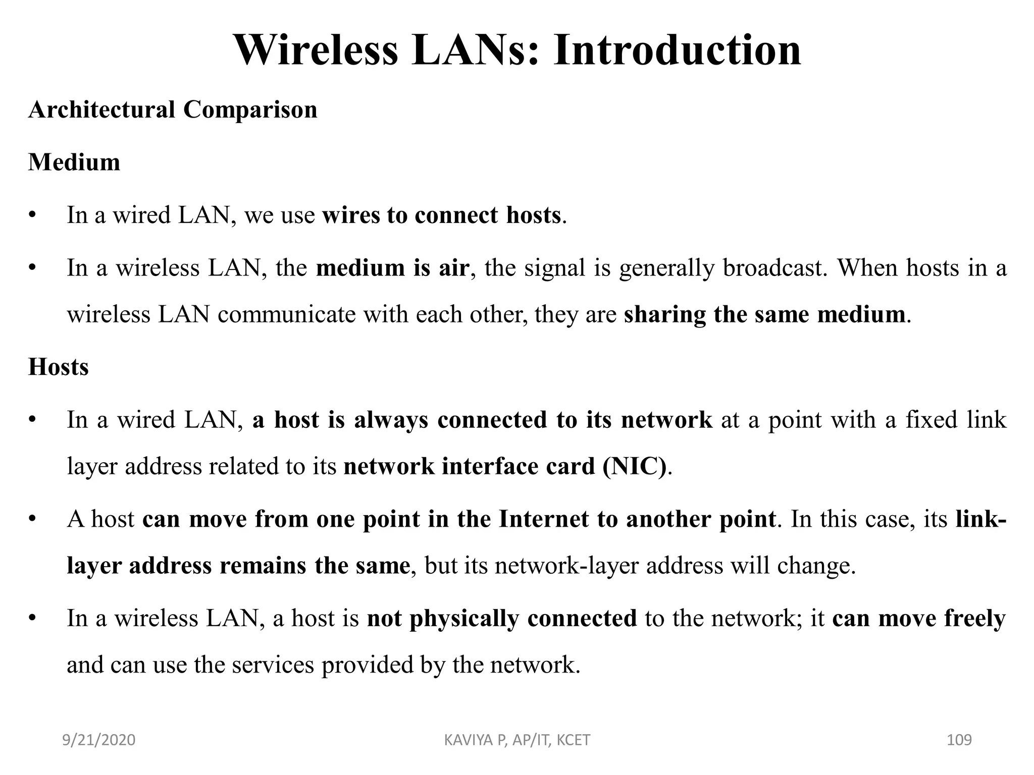 Wireless LANs: Introduction
Architectural Comparison
Medium
• In a wired LAN, we use wires to connect hosts.
• In a wireless LAN, the medium is air, the signal is generally broadcast. When hosts in a
wireless LAN communicate with each other, they are sharing the same medium.
Hosts
• In a wired LAN, a host is always connected to its network at a point with a fixed link
layer address related to its network interface card (NIC).
• A host can move from one point in the Internet to another point. In this case, its link-
layer address remains the same, but its network-layer address will change.
• In a wireless LAN, a host is not physically connected to the network; it can move freely
and can use the services provided by the network.
9/21/2020 KAVIYA P, AP/IT, KCET 109
 