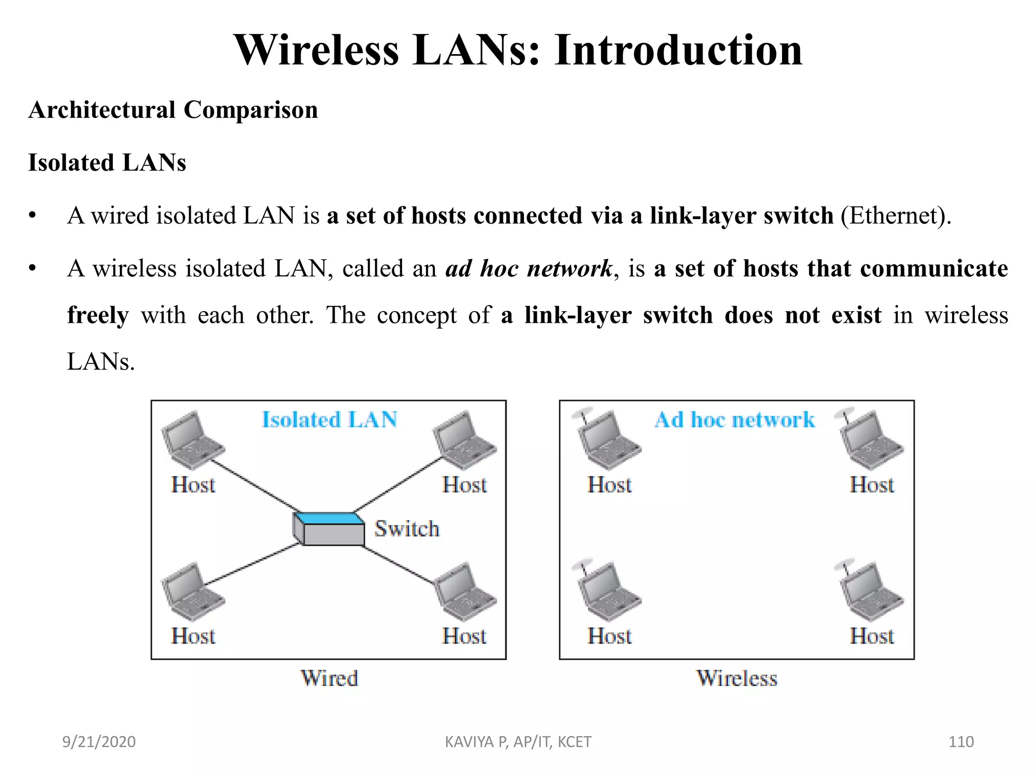 Wireless LANs: Introduction
Architectural Comparison
Isolated LANs
• A wired isolated LAN is a set of hosts connected via a link-layer switch (Ethernet).
• A wireless isolated LAN, called an ad hoc network, is a set of hosts that communicate
freely with each other. The concept of a link-layer switch does not exist in wireless
LANs.
9/21/2020 KAVIYA P, AP/IT, KCET 110
 