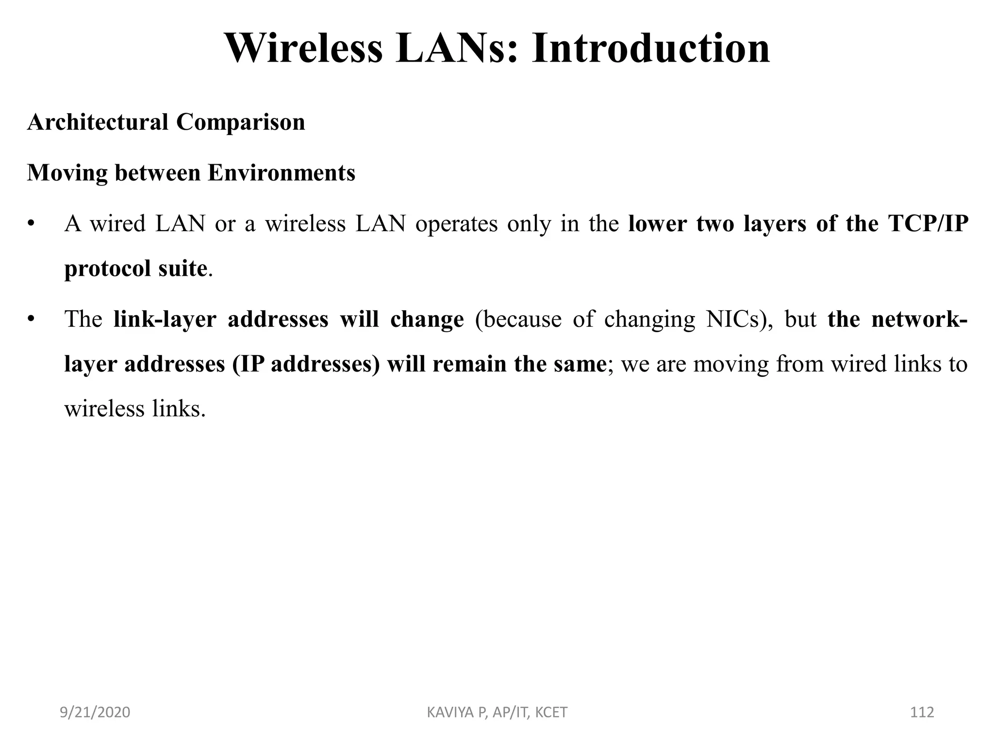 Wireless LANs: Introduction
Architectural Comparison
Moving between Environments
• A wired LAN or a wireless LAN operates only in the lower two layers of the TCP/IP
protocol suite.
• The link-layer addresses will change (because of changing NICs), but the network-
layer addresses (IP addresses) will remain the same; we are moving from wired links to
wireless links.
9/21/2020 KAVIYA P, AP/IT, KCET 112
 