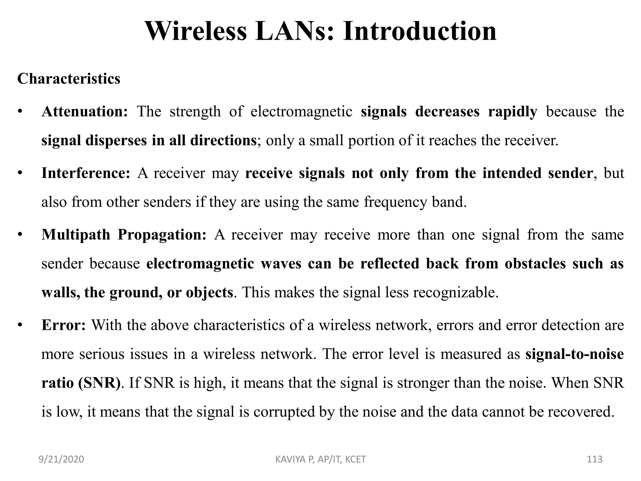 Wireless LANs: Introduction
Characteristics
• Attenuation: The strength of electromagnetic signals decreases rapidly because the
signal disperses in all directions; only a small portion of it reaches the receiver.
• Interference: A receiver may receive signals not only from the intended sender, but
also from other senders if they are using the same frequency band.
• Multipath Propagation: A receiver may receive more than one signal from the same
sender because electromagnetic waves can be reflected back from obstacles such as
walls, the ground, or objects. This makes the signal less recognizable.
• Error: With the above characteristics of a wireless network, errors and error detection are
more serious issues in a wireless network. The error level is measured as signal-to-noise
ratio (SNR). If SNR is high, it means that the signal is stronger than the noise. When SNR
is low, it means that the signal is corrupted by the noise and the data cannot be recovered.
9/21/2020 KAVIYA P, AP/IT, KCET 113
 