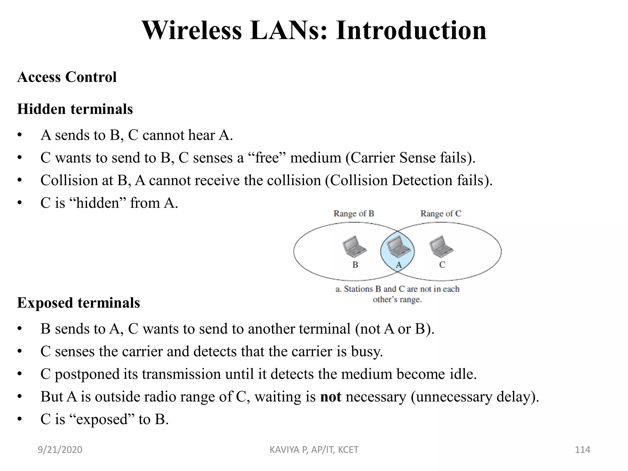 Wireless LANs: Introduction
Access Control
Hidden terminals
• A sends to B, C cannot hear A.
• C wants to send to B, C senses a “free” medium (Carrier Sense fails).
• Collision at B, A cannot receive the collision (Collision Detection fails).
• C is “hidden” from A.
Exposed terminals
• B sends to A, C wants to send to another terminal (not A or B).
• C senses the carrier and detects that the carrier is busy.
• C postponed its transmission until it detects the medium become idle.
• But A is outside radio range of C, waiting is not necessary (unnecessary delay).
• C is “exposed” to B.
9/21/2020 KAVIYA P, AP/IT, KCET 114
 