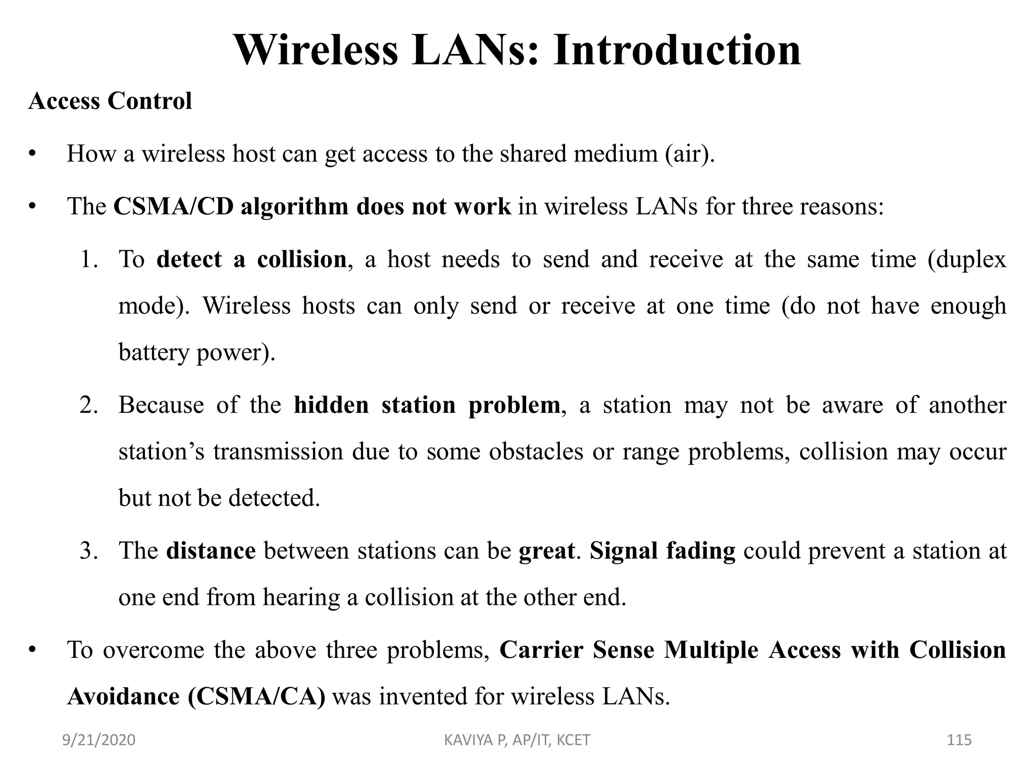 Wireless LANs: Introduction
Access Control
• How a wireless host can get access to the shared medium (air).
• The CSMA/CD algorithm does not work in wireless LANs for three reasons:
1. To detect a collision, a host needs to send and receive at the same time (duplex
mode). Wireless hosts can only send or receive at one time (do not have enough
battery power).
2. Because of the hidden station problem, a station may not be aware of another
station‟s transmission due to some obstacles or range problems, collision may occur
but not be detected.
3. The distance between stations can be great. Signal fading could prevent a station at
one end from hearing a collision at the other end.
• To overcome the above three problems, Carrier Sense Multiple Access with Collision
Avoidance (CSMA/CA) was invented for wireless LANs.
9/21/2020 KAVIYA P, AP/IT, KCET 115
 