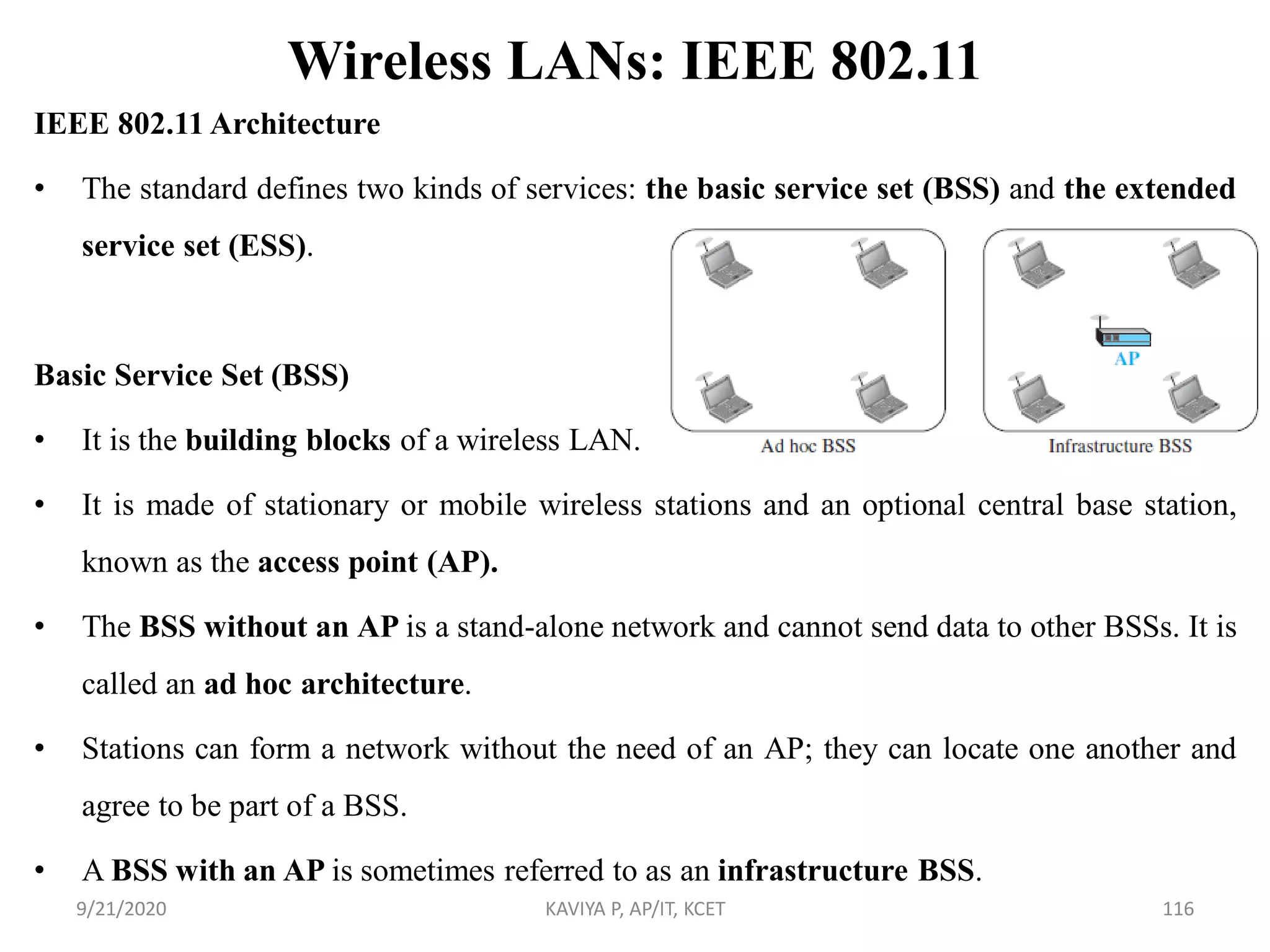 Wireless LANs: IEEE 802.11
IEEE 802.11 Architecture
• The standard defines two kinds of services: the basic service set (BSS) and the extended
service set (ESS).
Basic Service Set (BSS)
• It is the building blocks of a wireless LAN.
• It is made of stationary or mobile wireless stations and an optional central base station,
known as the access point (AP).
• The BSS without an AP is a stand-alone network and cannot send data to other BSSs. It is
called an ad hoc architecture.
• Stations can form a network without the need of an AP; they can locate one another and
agree to be part of a BSS.
• A BSS with an AP is sometimes referred to as an infrastructure BSS.
9/21/2020 KAVIYA P, AP/IT, KCET 116
 
