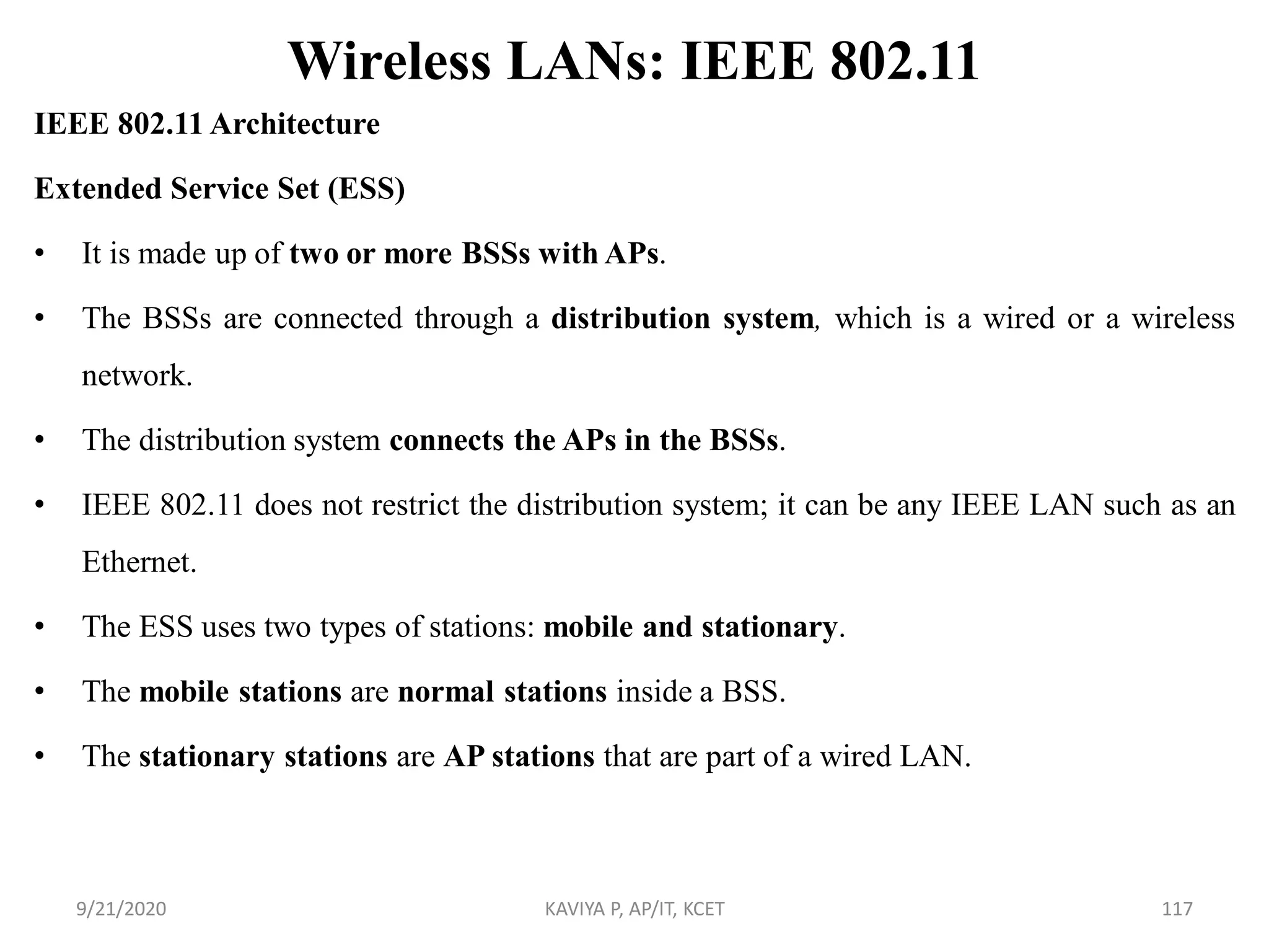 Wireless LANs: IEEE 802.11
IEEE 802.11 Architecture
Extended Service Set (ESS)
• It is made up of two or more BSSs with APs.
• The BSSs are connected through a distribution system, which is a wired or a wireless
network.
• The distribution system connects the APs in the BSSs.
• IEEE 802.11 does not restrict the distribution system; it can be any IEEE LAN such as an
Ethernet.
• The ESS uses two types of stations: mobile and stationary.
• The mobile stations are normal stations inside a BSS.
• The stationary stations are AP stations that are part of a wired LAN.
9/21/2020 KAVIYA P, AP/IT, KCET 117
 