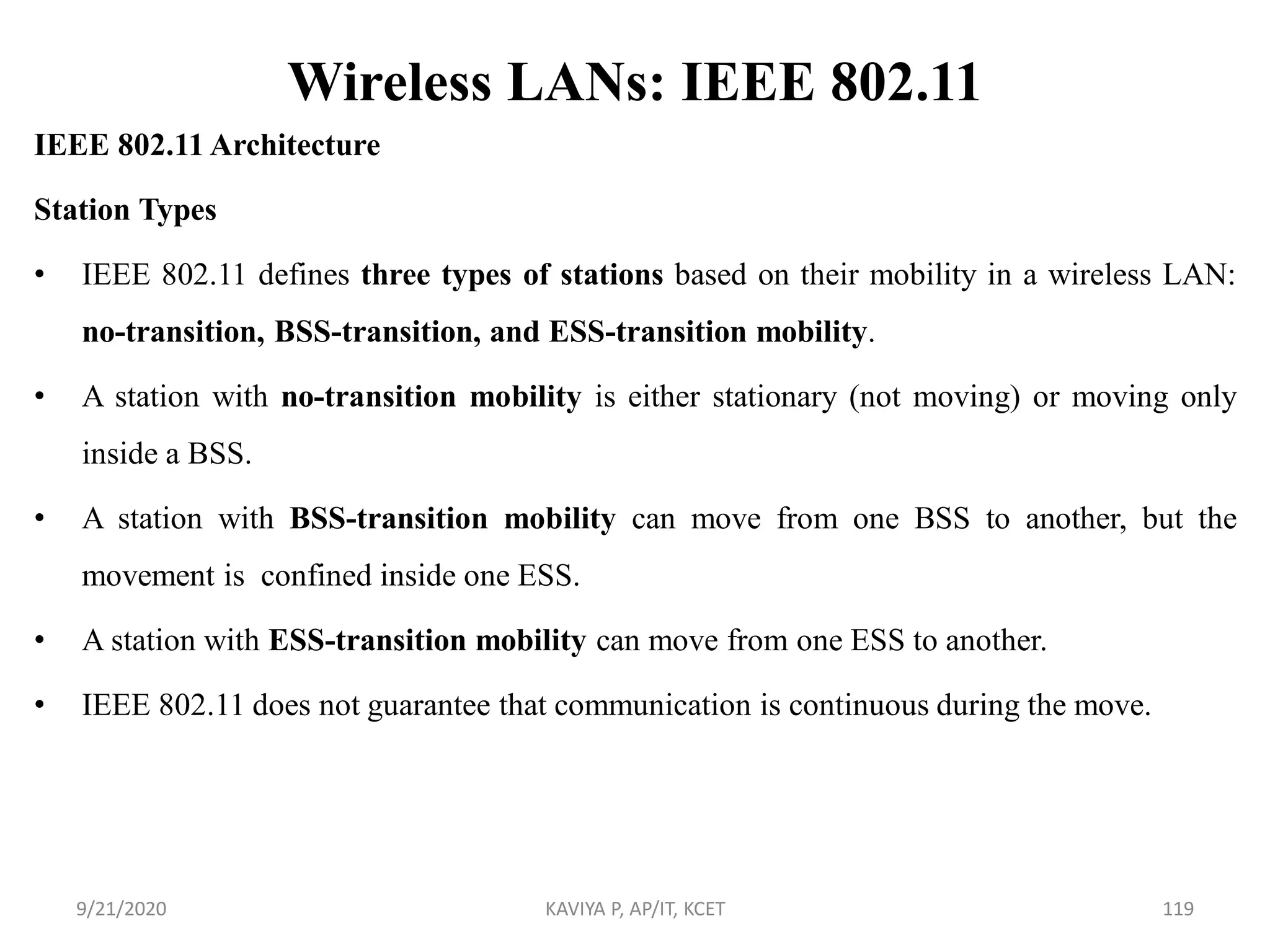 Wireless LANs: IEEE 802.11
IEEE 802.11 Architecture
Station Types
• IEEE 802.11 defines three types of stations based on their mobility in a wireless LAN:
no-transition, BSS-transition, and ESS-transition mobility.
• A station with no-transition mobility is either stationary (not moving) or moving only
inside a BSS.
• A station with BSS-transition mobility can move from one BSS to another, but the
movement is confined inside one ESS.
• A station with ESS-transition mobility can move from one ESS to another.
• IEEE 802.11 does not guarantee that communication is continuous during the move.
9/21/2020 KAVIYA P, AP/IT, KCET 119
 