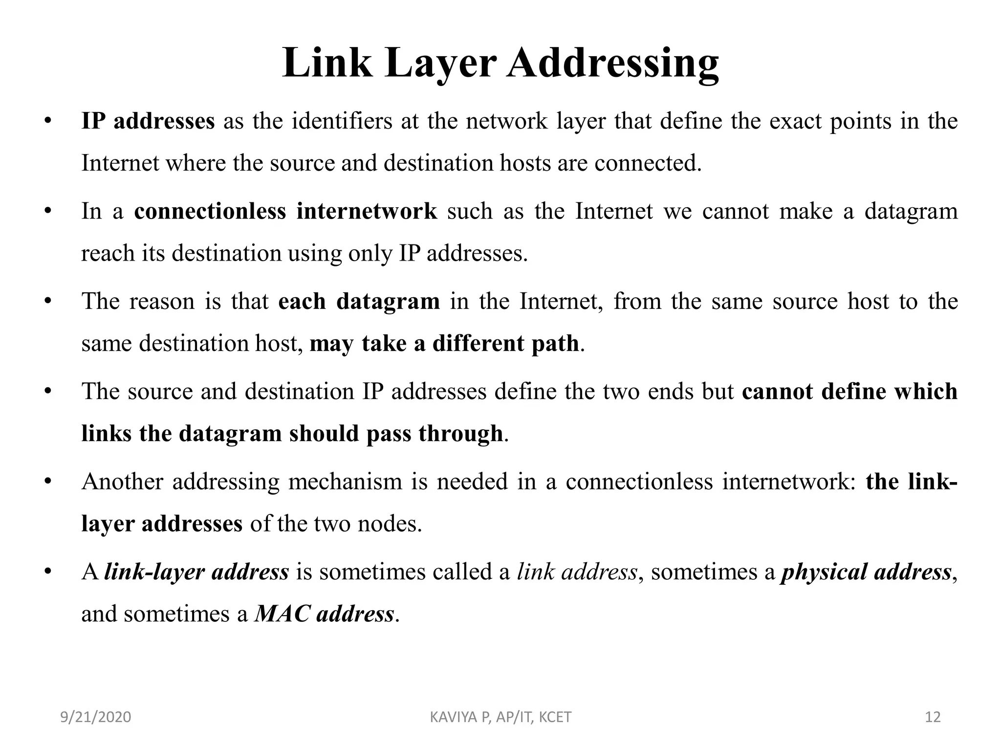 Link Layer Addressing
• IP addresses as the identifiers at the network layer that define the exact points in the
Internet where the source and destination hosts are connected.
• In a connectionless internetwork such as the Internet we cannot make a datagram
reach its destination using only IP addresses.
• The reason is that each datagram in the Internet, from the same source host to the
same destination host, may take a different path.
• The source and destination IP addresses define the two ends but cannot define which
links the datagram should pass through.
• Another addressing mechanism is needed in a connectionless internetwork: the link-
layer addresses of the two nodes.
• A link-layer address is sometimes called a link address, sometimes a physical address,
and sometimes a MAC address.
9/21/2020 KAVIYA P, AP/IT, KCET 12
 