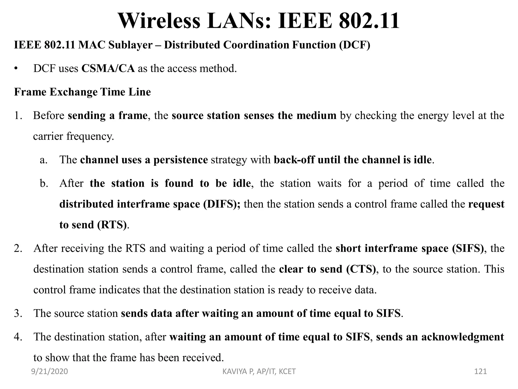 Wireless LANs: IEEE 802.11
IEEE 802.11 MAC Sublayer – Distributed Coordination Function (DCF)
• DCF uses CSMA/CA as the access method.
Frame Exchange Time Line
1. Before sending a frame, the source station senses the medium by checking the energy level at the
carrier frequency.
a. The channel uses a persistence strategy with back-off until the channel is idle.
b. After the station is found to be idle, the station waits for a period of time called the
distributed interframe space (DIFS); then the station sends a control frame called the request
to send (RTS).
2. After receiving the RTS and waiting a period of time called the short interframe space (SIFS), the
destination station sends a control frame, called the clear to send (CTS), to the source station. This
control frame indicates that the destination station is ready to receive data.
3. The source station sends data after waiting an amount of time equal to SIFS.
4. The destination station, after waiting an amount of time equal to SIFS, sends an acknowledgment
to show that the frame has been received.
9/21/2020 KAVIYA P, AP/IT, KCET 121
 