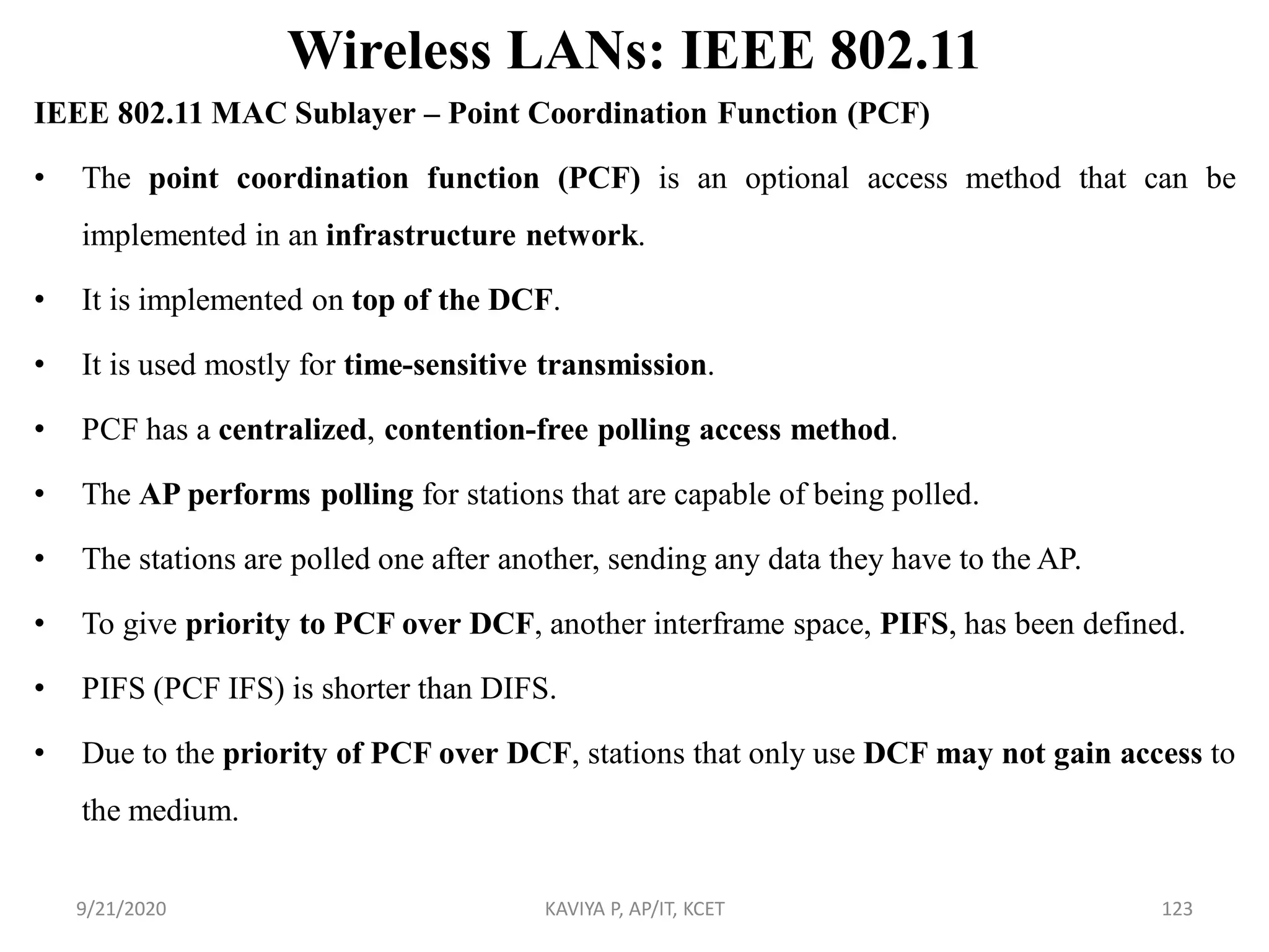 Wireless LANs: IEEE 802.11
IEEE 802.11 MAC Sublayer – Point Coordination Function (PCF)
• The point coordination function (PCF) is an optional access method that can be
implemented in an infrastructure network.
• It is implemented on top of the DCF.
• It is used mostly for time-sensitive transmission.
• PCF has a centralized, contention-free polling access method.
• The AP performs polling for stations that are capable of being polled.
• The stations are polled one after another, sending any data they have to the AP.
• To give priority to PCF over DCF, another interframe space, PIFS, has been defined.
• PIFS (PCF IFS) is shorter than DIFS.
• Due to the priority of PCF over DCF, stations that only use DCF may not gain access to
the medium.
9/21/2020 KAVIYA P, AP/IT, KCET 123
 