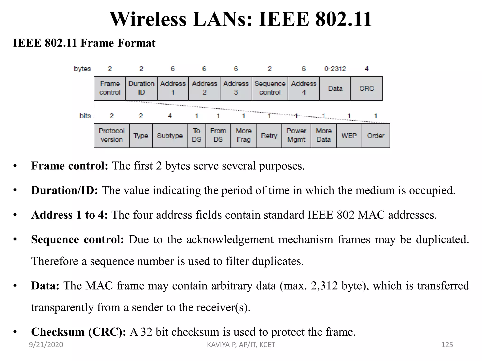 Wireless LANs: IEEE 802.11
IEEE 802.11 Frame Format
• Frame control: The first 2 bytes serve several purposes.
• Duration/ID: The value indicating the period of time in which the medium is occupied.
• Address 1 to 4: The four address fields contain standard IEEE 802 MAC addresses.
• Sequence control: Due to the acknowledgement mechanism frames may be duplicated.
Therefore a sequence number is used to filter duplicates.
• Data: The MAC frame may contain arbitrary data (max. 2,312 byte), which is transferred
transparently from a sender to the receiver(s).
• Checksum (CRC): A 32 bit checksum is used to protect the frame.
9/21/2020 KAVIYA P, AP/IT, KCET 125
 