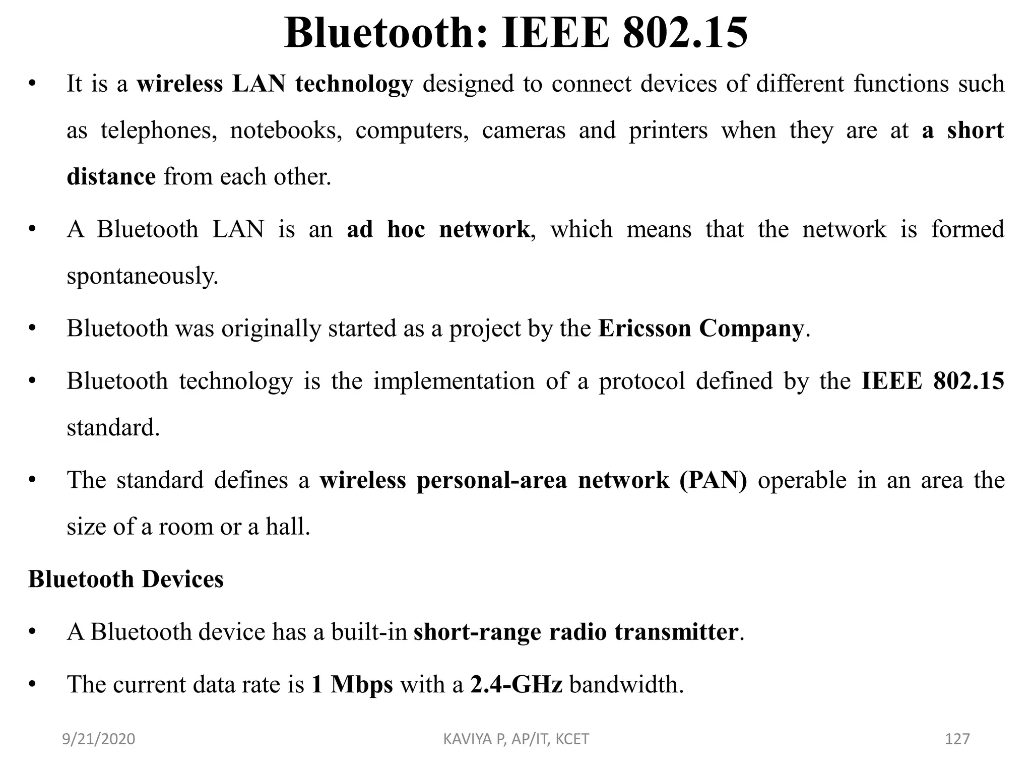 Bluetooth: IEEE 802.15
• It is a wireless LAN technology designed to connect devices of different functions such
as telephones, notebooks, computers, cameras and printers when they are at a short
distance from each other.
• A Bluetooth LAN is an ad hoc network, which means that the network is formed
spontaneously.
• Bluetooth was originally started as a project by the Ericsson Company.
• Bluetooth technology is the implementation of a protocol defined by the IEEE 802.15
standard.
• The standard defines a wireless personal-area network (PAN) operable in an area the
size of a room or a hall.
Bluetooth Devices
• A Bluetooth device has a built-in short-range radio transmitter.
• The current data rate is 1 Mbps with a 2.4-GHz bandwidth.
9/21/2020 KAVIYA P, AP/IT, KCET 127
 
