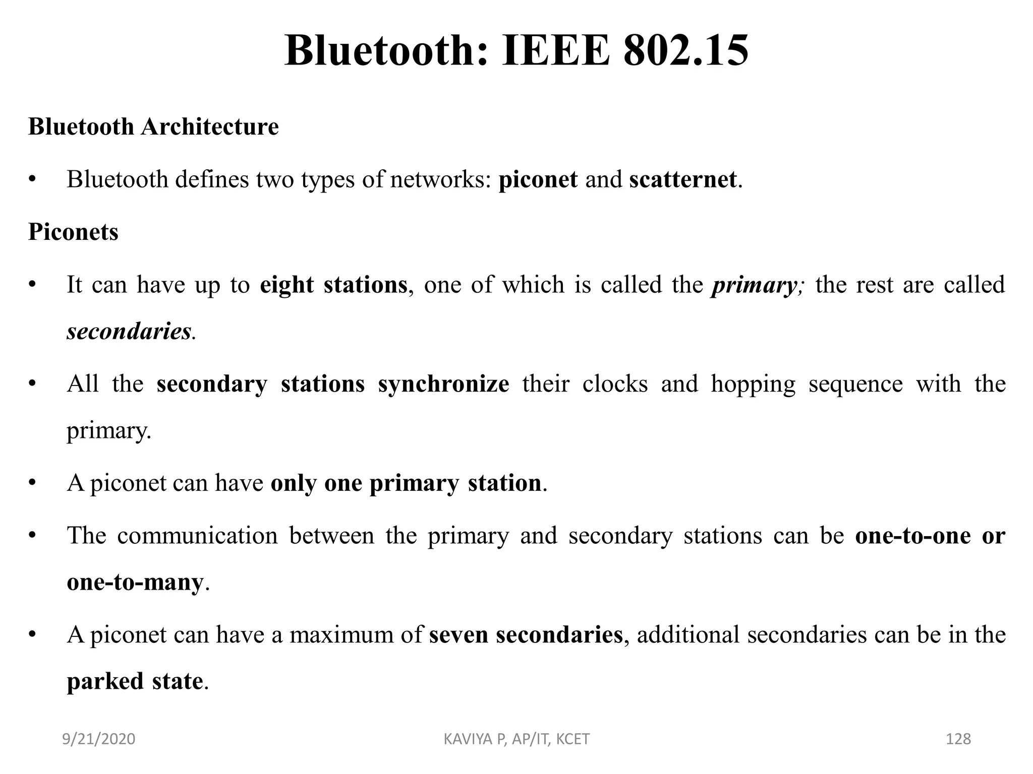 Bluetooth: IEEE 802.15
Bluetooth Architecture
• Bluetooth defines two types of networks: piconet and scatternet.
Piconets
• It can have up to eight stations, one of which is called the primary; the rest are called
secondaries.
• All the secondary stations synchronize their clocks and hopping sequence with the
primary.
• A piconet can have only one primary station.
• The communication between the primary and secondary stations can be one-to-one or
one-to-many.
• A piconet can have a maximum of seven secondaries, additional secondaries can be in the
parked state.
9/21/2020 KAVIYA P, AP/IT, KCET 128
 