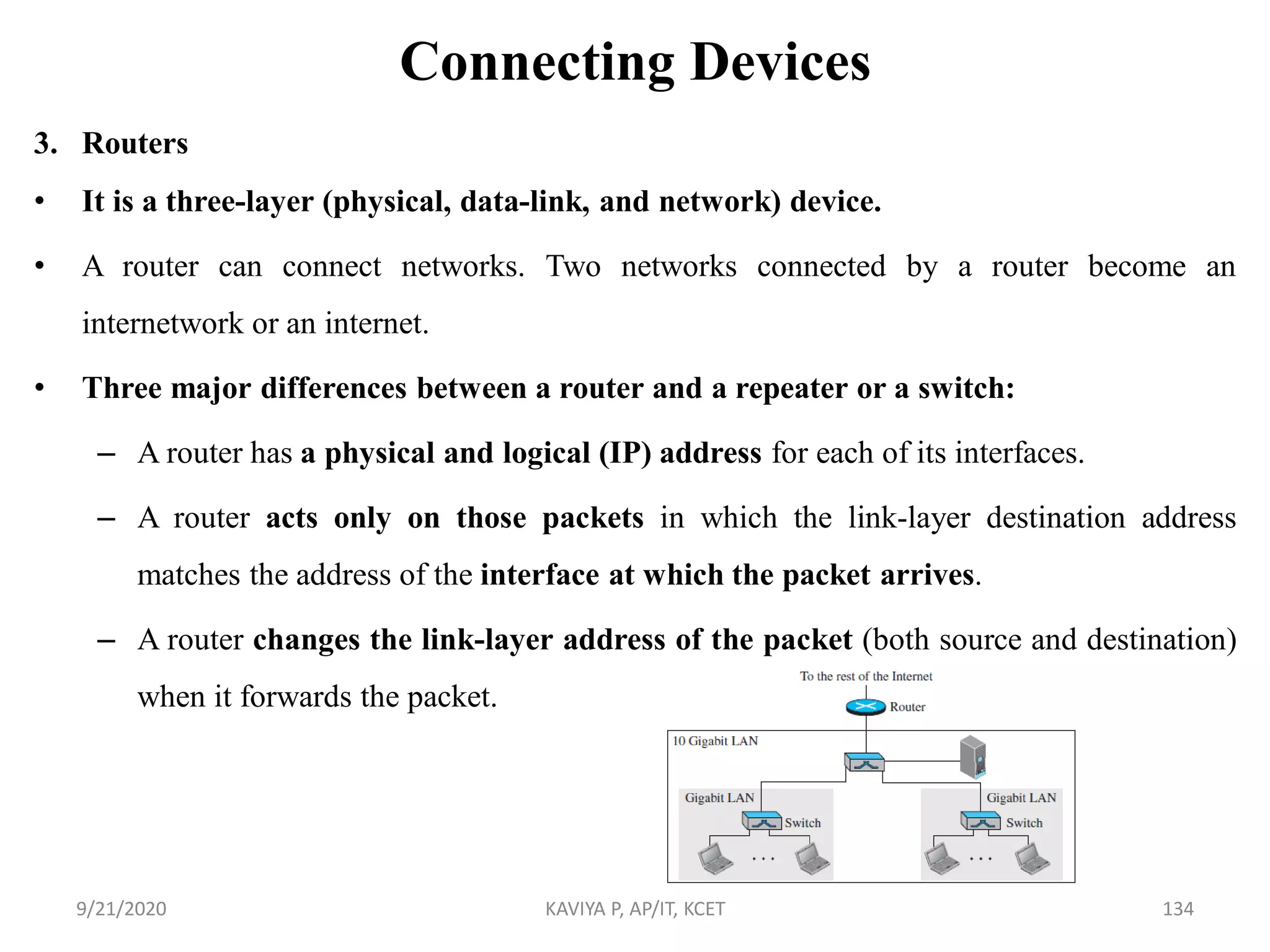 Connecting Devices
3. Routers
• It is a three-layer (physical, data-link, and network) device.
• A router can connect networks. Two networks connected by a router become an
internetwork or an internet.
• Three major differences between a router and a repeater or a switch:
– A router has a physical and logical (IP) address for each of its interfaces.
– A router acts only on those packets in which the link-layer destination address
matches the address of the interface at which the packet arrives.
– A router changes the link-layer address of the packet (both source and destination)
when it forwards the packet.
9/21/2020 KAVIYA P, AP/IT, KCET 134
 