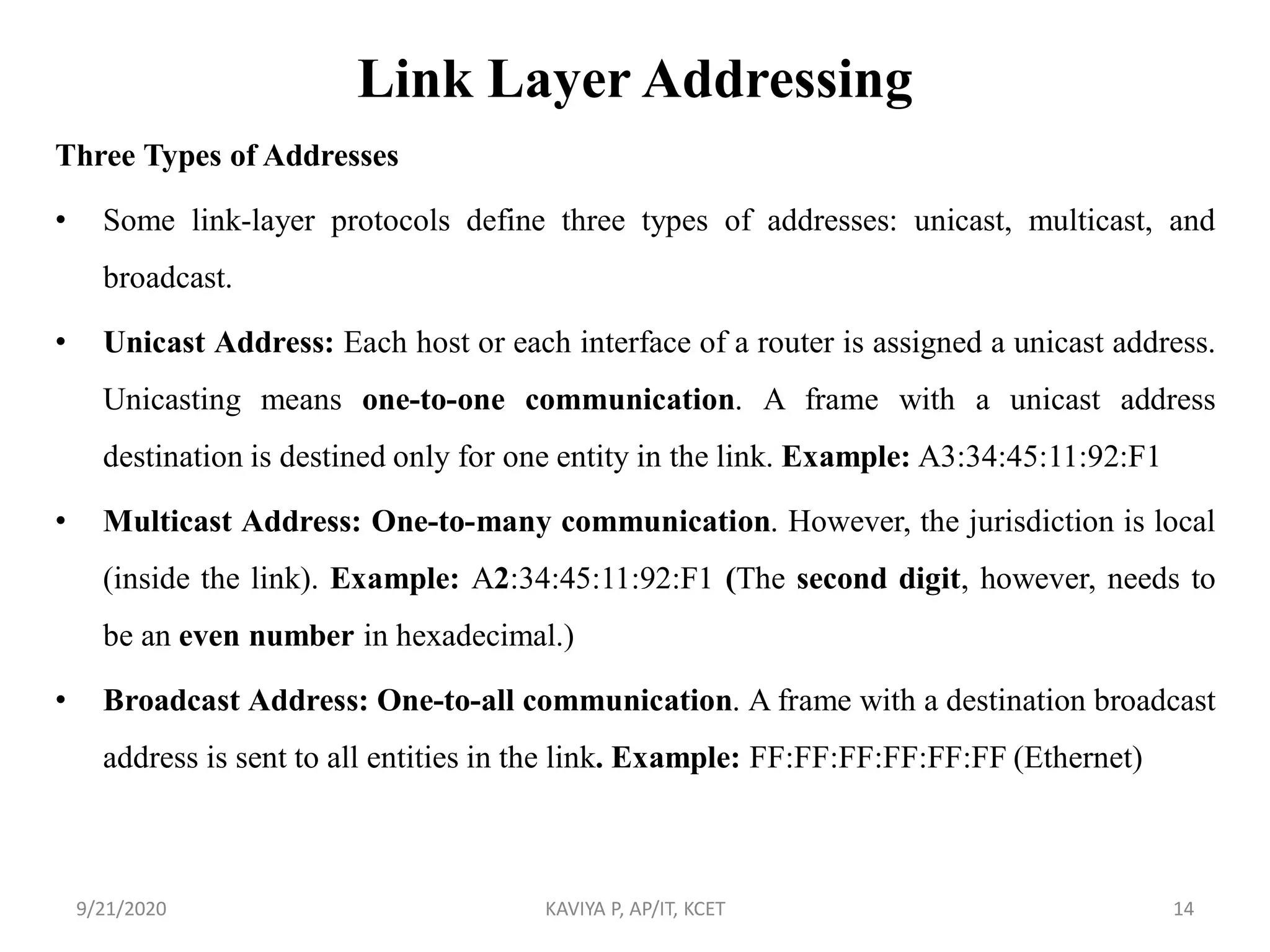 Link Layer Addressing
Three Types of Addresses
• Some link-layer protocols define three types of addresses: unicast, multicast, and
broadcast.
• Unicast Address: Each host or each interface of a router is assigned a unicast address.
Unicasting means one-to-one communication. A frame with a unicast address
destination is destined only for one entity in the link. Example: A3:34:45:11:92:F1
• Multicast Address: One-to-many communication. However, the jurisdiction is local
(inside the link). Example: A2:34:45:11:92:F1 (The second digit, however, needs to
be an even number in hexadecimal.)
• Broadcast Address: One-to-all communication. A frame with a destination broadcast
address is sent to all entities in the link. Example: FF:FF:FF:FF:FF:FF (Ethernet)
9/21/2020 KAVIYA P, AP/IT, KCET 14
 