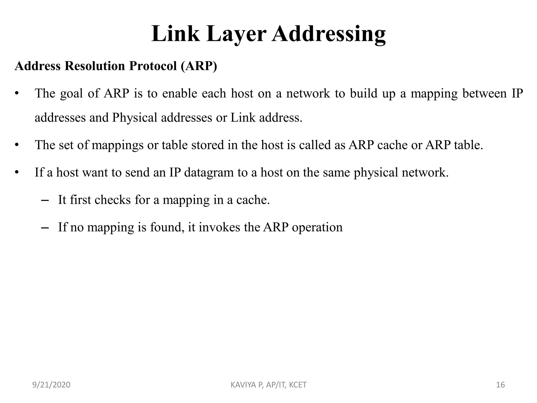 Link Layer Addressing
Address Resolution Protocol (ARP)
• The goal of ARP is to enable each host on a network to build up a mapping between IP
addresses and Physical addresses or Link address.
• The set of mappings or table stored in the host is called as ARP cache or ARP table.
• If a host want to send an IP datagram to a host on the same physical network.
– It first checks for a mapping in a cache.
– If no mapping is found, it invokes the ARP operation
9/21/2020 KAVIYA P, AP/IT, KCET 16
 