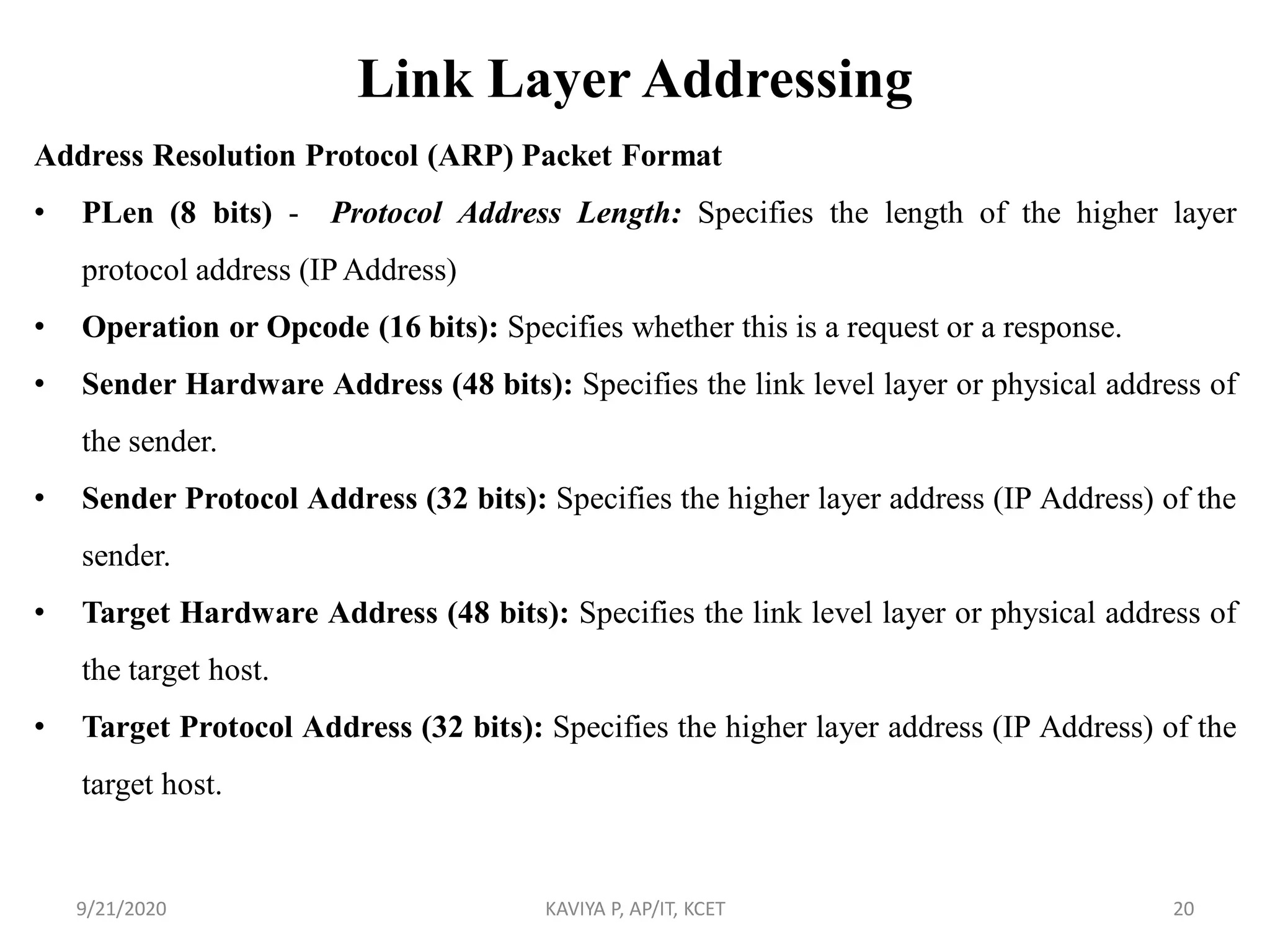 Link Layer Addressing
Address Resolution Protocol (ARP) Packet Format
• PLen (8 bits) - Protocol Address Length: Specifies the length of the higher layer
protocol address (IP Address)
• Operation or Opcode (16 bits): Specifies whether this is a request or a response.
• Sender Hardware Address (48 bits): Specifies the link level layer or physical address of
the sender.
• Sender Protocol Address (32 bits): Specifies the higher layer address (IP Address) of the
sender.
• Target Hardware Address (48 bits): Specifies the link level layer or physical address of
the target host.
• Target Protocol Address (32 bits): Specifies the higher layer address (IP Address) of the
target host.
9/21/2020 KAVIYA P, AP/IT, KCET 20
 
