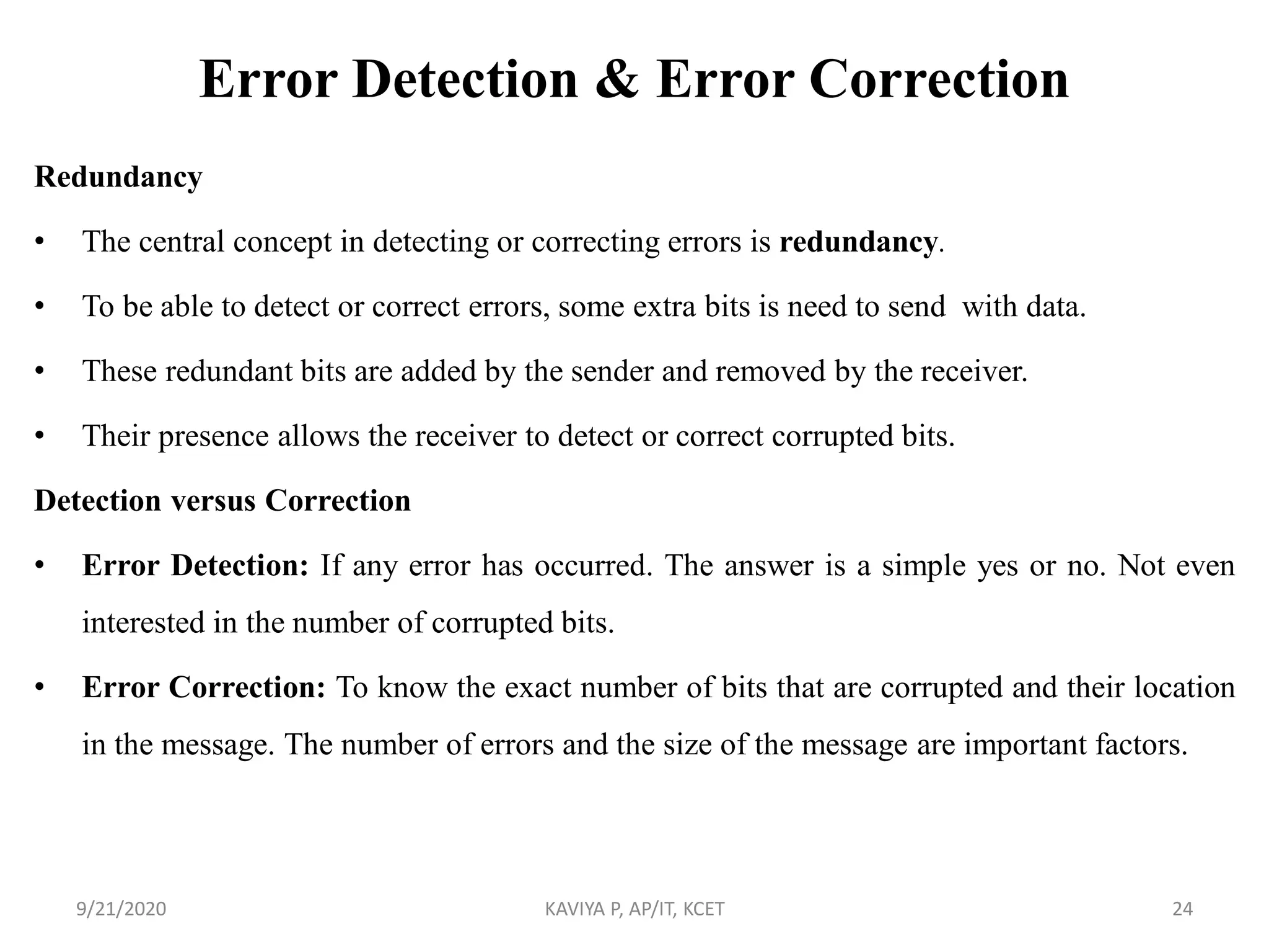 Error Detection & Error Correction
Redundancy
• The central concept in detecting or correcting errors is redundancy.
• To be able to detect or correct errors, some extra bits is need to send with data.
• These redundant bits are added by the sender and removed by the receiver.
• Their presence allows the receiver to detect or correct corrupted bits.
Detection versus Correction
• Error Detection: If any error has occurred. The answer is a simple yes or no. Not even
interested in the number of corrupted bits.
• Error Correction: To know the exact number of bits that are corrupted and their location
in the message. The number of errors and the size of the message are important factors.
9/21/2020 KAVIYA P, AP/IT, KCET 24
 