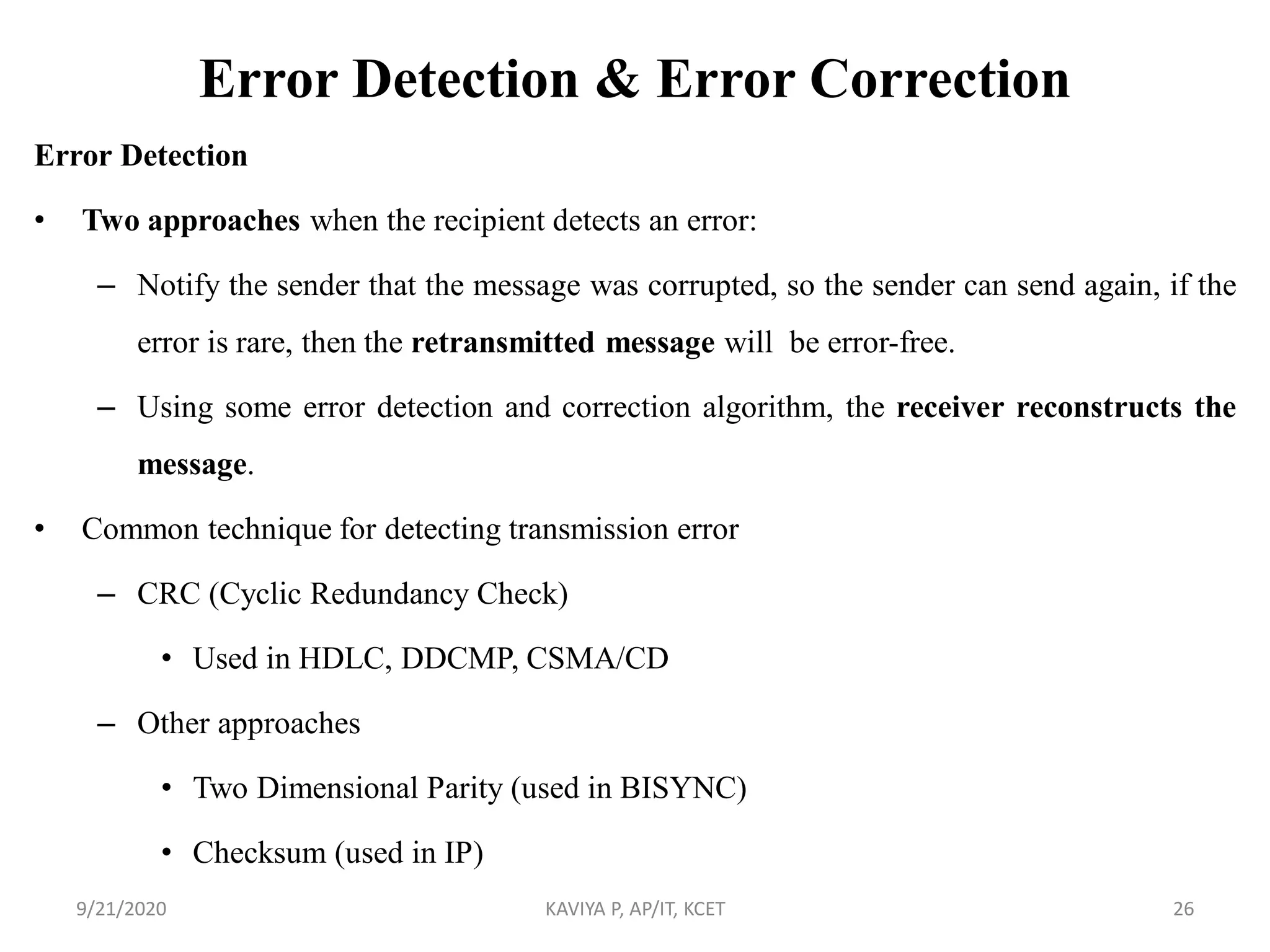 Error Detection & Error Correction
Error Detection
• Two approaches when the recipient detects an error:
– Notify the sender that the message was corrupted, so the sender can send again, if the
error is rare, then the retransmitted message will be error-free.
– Using some error detection and correction algorithm, the receiver reconstructs the
message.
• Common technique for detecting transmission error
– CRC (Cyclic Redundancy Check)
• Used in HDLC, DDCMP, CSMA/CD
– Other approaches
• Two Dimensional Parity (used in BISYNC)
• Checksum (used in IP)
9/21/2020 KAVIYA P, AP/IT, KCET 26
 