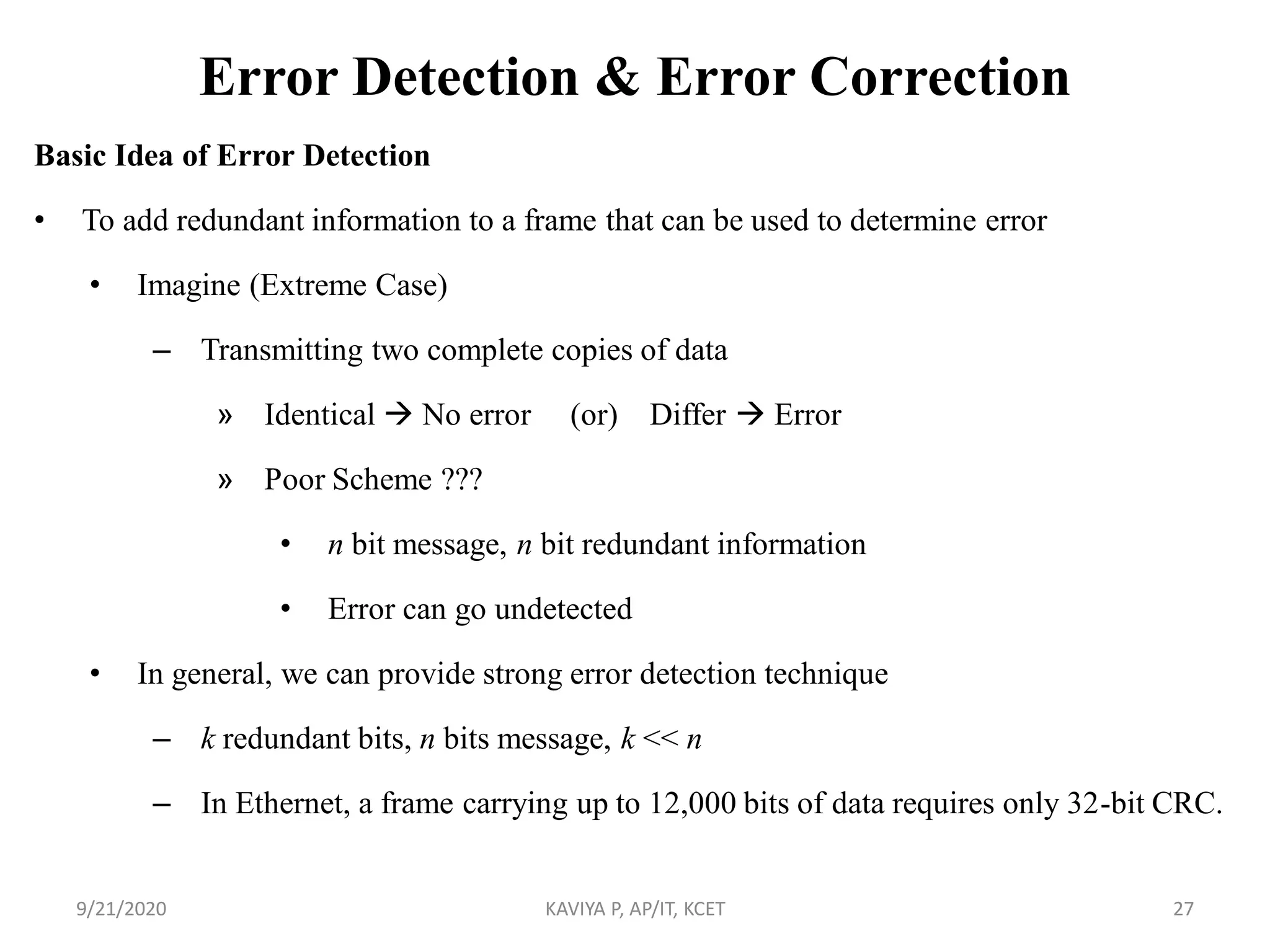Error Detection & Error Correction
Basic Idea of Error Detection
• To add redundant information to a frame that can be used to determine error
• Imagine (Extreme Case)
– Transmitting two complete copies of data
» Identical  No error (or) Differ  Error
» Poor Scheme ???
• n bit message, n bit redundant information
• Error can go undetected
• In general, we can provide strong error detection technique
– k redundant bits, n bits message, k << n
– In Ethernet, a frame carrying up to 12,000 bits of data requires only 32-bit CRC.
9/21/2020 KAVIYA P, AP/IT, KCET 27
 