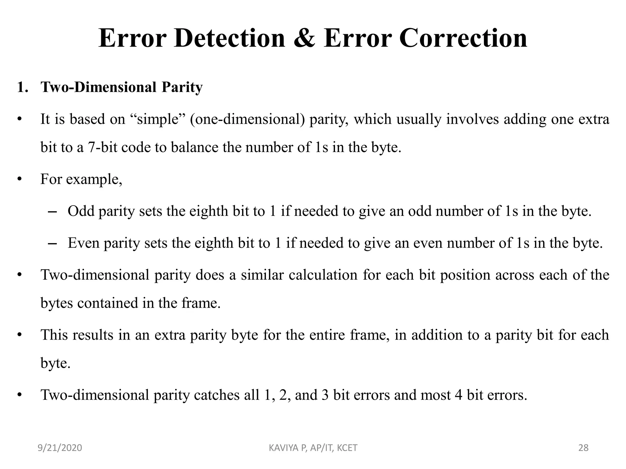 Error Detection & Error Correction
1. Two-Dimensional Parity
• It is based on “simple” (one-dimensional) parity, which usually involves adding one extra
bit to a 7-bit code to balance the number of 1s in the byte.
• For example,
– Odd parity sets the eighth bit to 1 if needed to give an odd number of 1s in the byte.
– Even parity sets the eighth bit to 1 if needed to give an even number of 1s in the byte.
• Two-dimensional parity does a similar calculation for each bit position across each of the
bytes contained in the frame.
• This results in an extra parity byte for the entire frame, in addition to a parity bit for each
byte.
• Two-dimensional parity catches all 1, 2, and 3 bit errors and most 4 bit errors.
9/21/2020 KAVIYA P, AP/IT, KCET 28
 