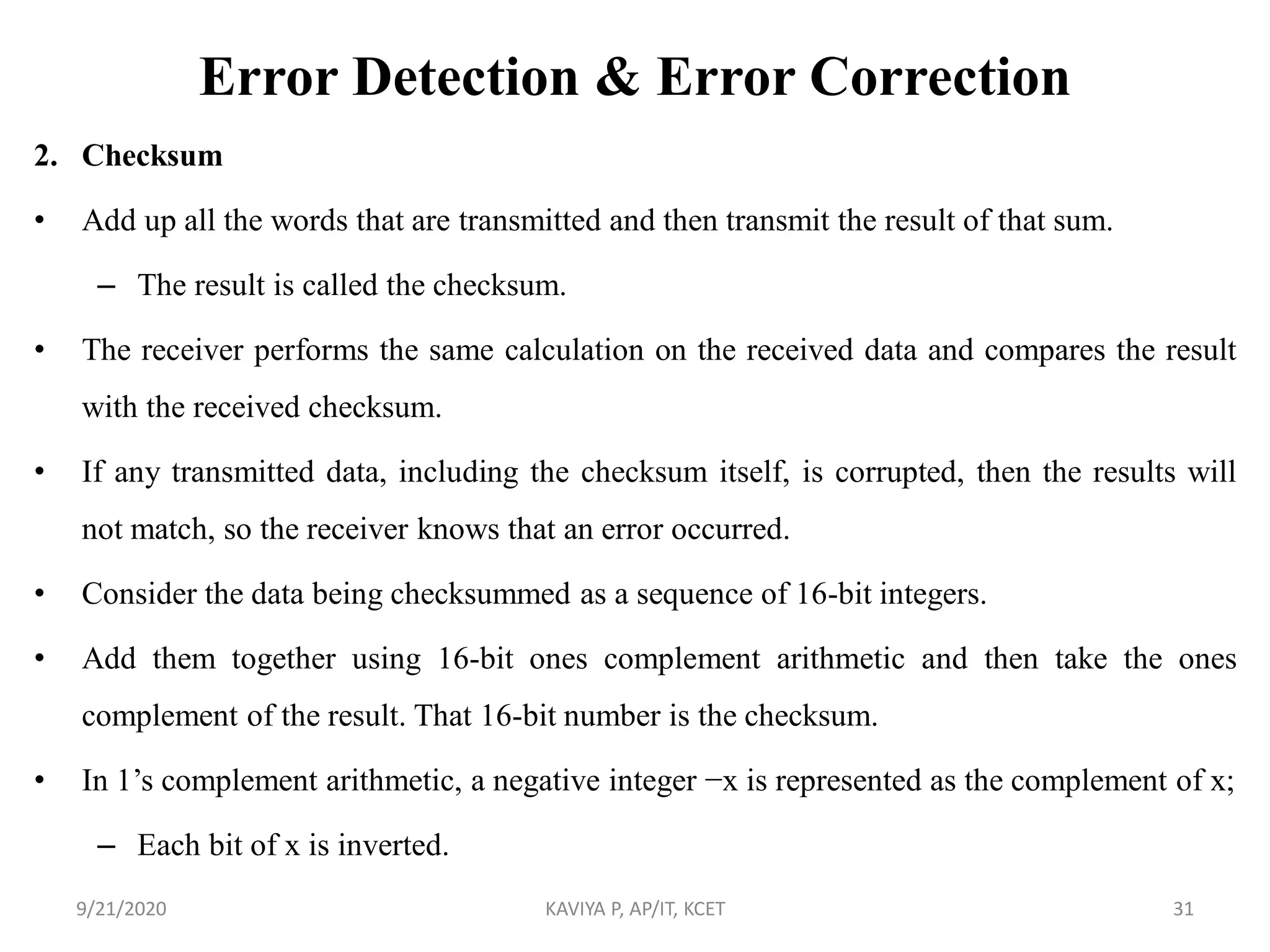 Error Detection & Error Correction
2. Checksum
• Add up all the words that are transmitted and then transmit the result of that sum.
– The result is called the checksum.
• The receiver performs the same calculation on the received data and compares the result
with the received checksum.
• If any transmitted data, including the checksum itself, is corrupted, then the results will
not match, so the receiver knows that an error occurred.
• Consider the data being checksummed as a sequence of 16-bit integers.
• Add them together using 16-bit ones complement arithmetic and then take the ones
complement of the result. That 16-bit number is the checksum.
• In 1‟s complement arithmetic, a negative integer −x is represented as the complement of x;
– Each bit of x is inverted.
9/21/2020 KAVIYA P, AP/IT, KCET 31
 