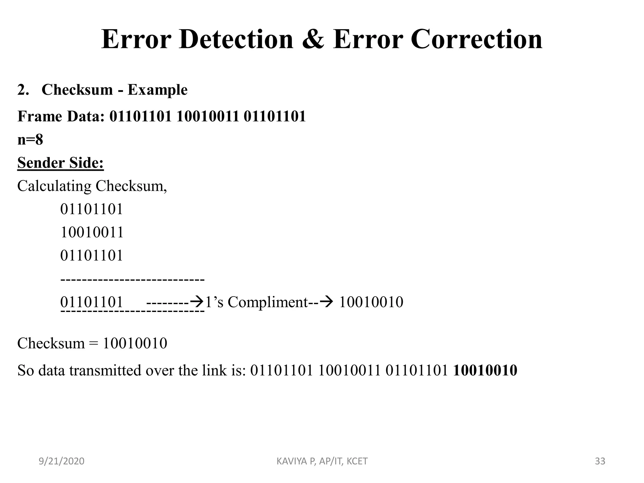 Error Detection & Error Correction
2. Checksum - Example
Frame Data: 01101101 10010011 01101101
n=8
Sender Side:
Calculating Checksum,
01101101
10010011
01101101
---------------------------
01101101 --------1‟s Compliment-- 10010010---------------------------
Checksum = 10010010
So data transmitted over the link is: 01101101 10010011 01101101 10010010
9/21/2020 KAVIYA P, AP/IT, KCET 33
 