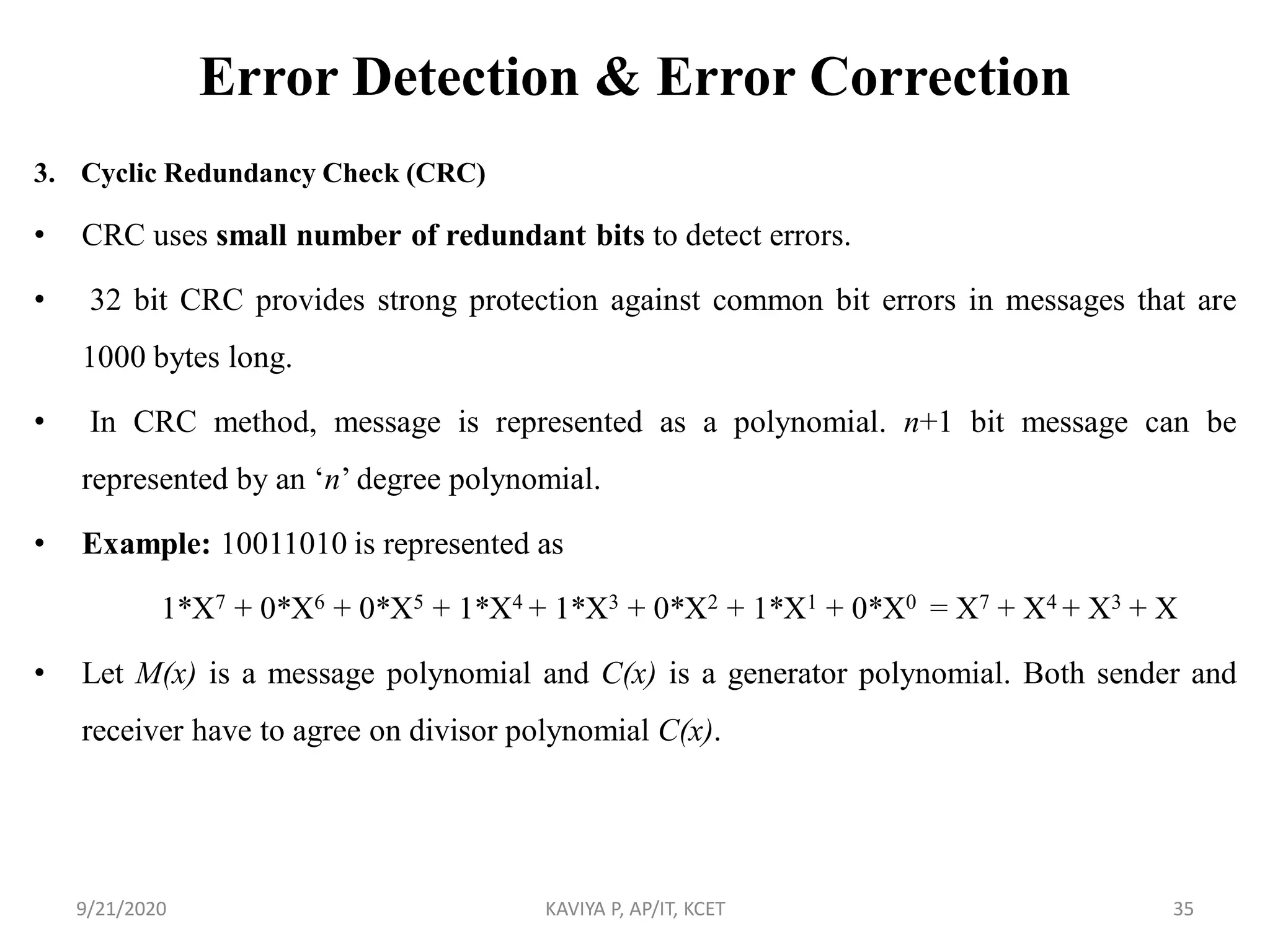 Error Detection & Error Correction
3. Cyclic Redundancy Check (CRC)
• CRC uses small number of redundant bits to detect errors.
• 32 bit CRC provides strong protection against common bit errors in messages that are
1000 bytes long.
• In CRC method, message is represented as a polynomial. n+1 bit message can be
represented by an „n‟ degree polynomial.
• Example: 10011010 is represented as
1*X7 + 0*X6 + 0*X5 + 1*X4 + 1*X3 + 0*X2 + 1*X1 + 0*X0 = X7 + X4 + X3 + X
• Let M(x) is a message polynomial and C(x) is a generator polynomial. Both sender and
receiver have to agree on divisor polynomial C(x).
9/21/2020 KAVIYA P, AP/IT, KCET 35
 
