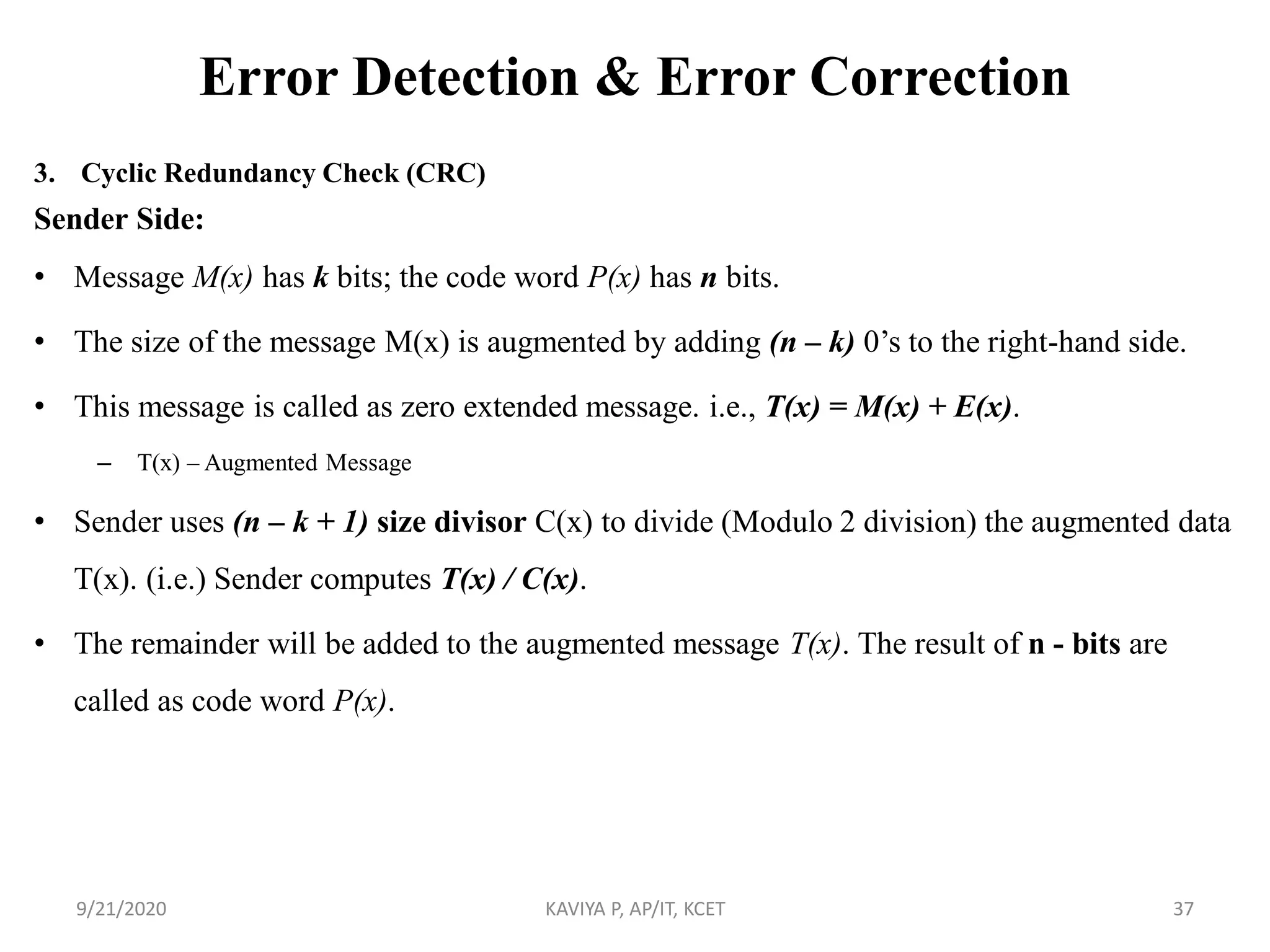 Error Detection & Error Correction
3. Cyclic Redundancy Check (CRC)
Sender Side:
• Message M(x) has k bits; the code word P(x) has n bits.
• The size of the message M(x) is augmented by adding (n – k) 0‟s to the right-hand side.
• This message is called as zero extended message. i.e., T(x) = M(x) + E(x).
– T(x) – Augmented Message
• Sender uses (n – k + 1) size divisor C(x) to divide (Modulo 2 division) the augmented data
T(x). (i.e.) Sender computes T(x) / C(x).
• The remainder will be added to the augmented message T(x). The result of n - bits are
called as code word P(x).
9/21/2020 KAVIYA P, AP/IT, KCET 37
 
