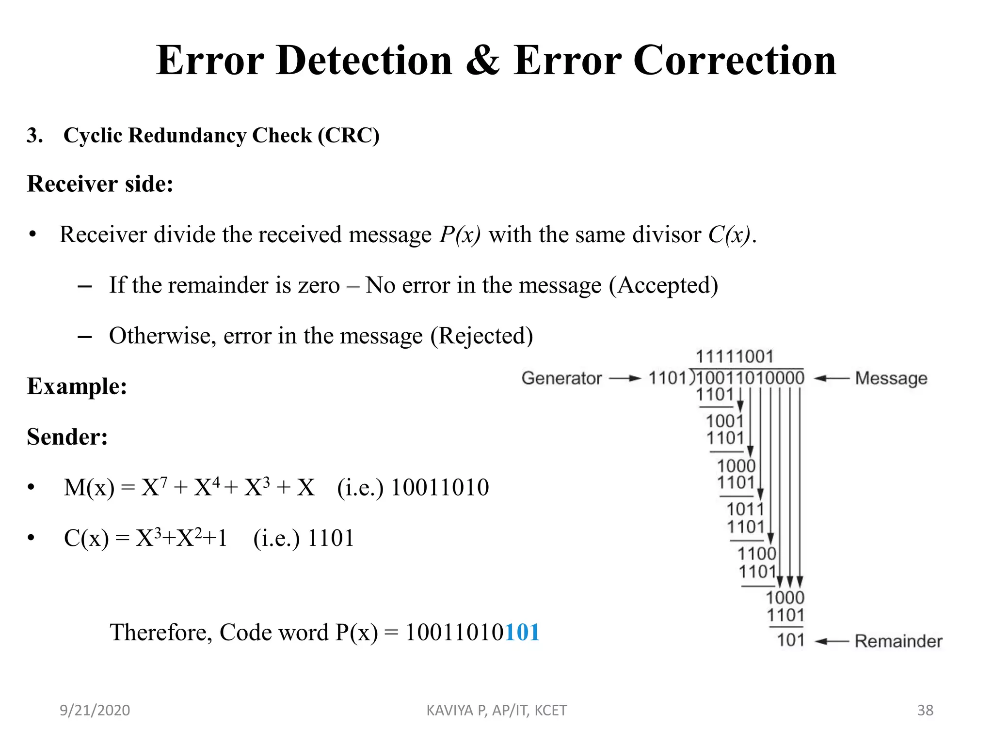 Error Detection & Error Correction
3. Cyclic Redundancy Check (CRC)
Receiver side:
• Receiver divide the received message P(x) with the same divisor C(x).
– If the remainder is zero – No error in the message (Accepted)
– Otherwise, error in the message (Rejected)
Example:
Sender:
• M(x) = X7 + X4 + X3 + X (i.e.) 10011010
• C(x) = X3+X2+1 (i.e.) 1101
9/21/2020 KAVIYA P, AP/IT, KCET 38
Therefore, Code word P(x) = 10011010101
 