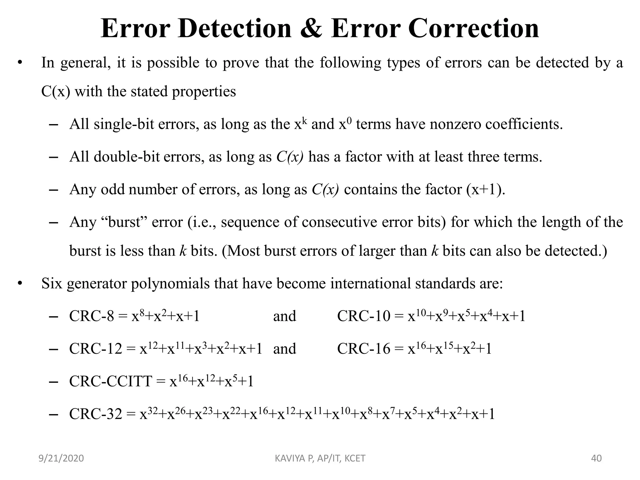 Error Detection & Error Correction
• In general, it is possible to prove that the following types of errors can be detected by a
C(x) with the stated properties
– All single-bit errors, as long as the xk and x0 terms have nonzero coefficients.
– All double-bit errors, as long as C(x) has a factor with at least three terms.
– Any odd number of errors, as long as C(x) contains the factor (x+1).
– Any “burst” error (i.e., sequence of consecutive error bits) for which the length of the
burst is less than k bits. (Most burst errors of larger than k bits can also be detected.)
• Six generator polynomials that have become international standards are:
– CRC-8 = x8+x2+x+1 and CRC-10 = x10+x9+x5+x4+x+1
– CRC-12 = x12+x11+x3+x2+x+1 and CRC-16 = x16+x15+x2+1
– CRC-CCITT = x16+x12+x5+1
– CRC-32 = x32+x26+x23+x22+x16+x12+x11+x10+x8+x7+x5+x4+x2+x+1
9/21/2020 KAVIYA P, AP/IT, KCET 40
 
