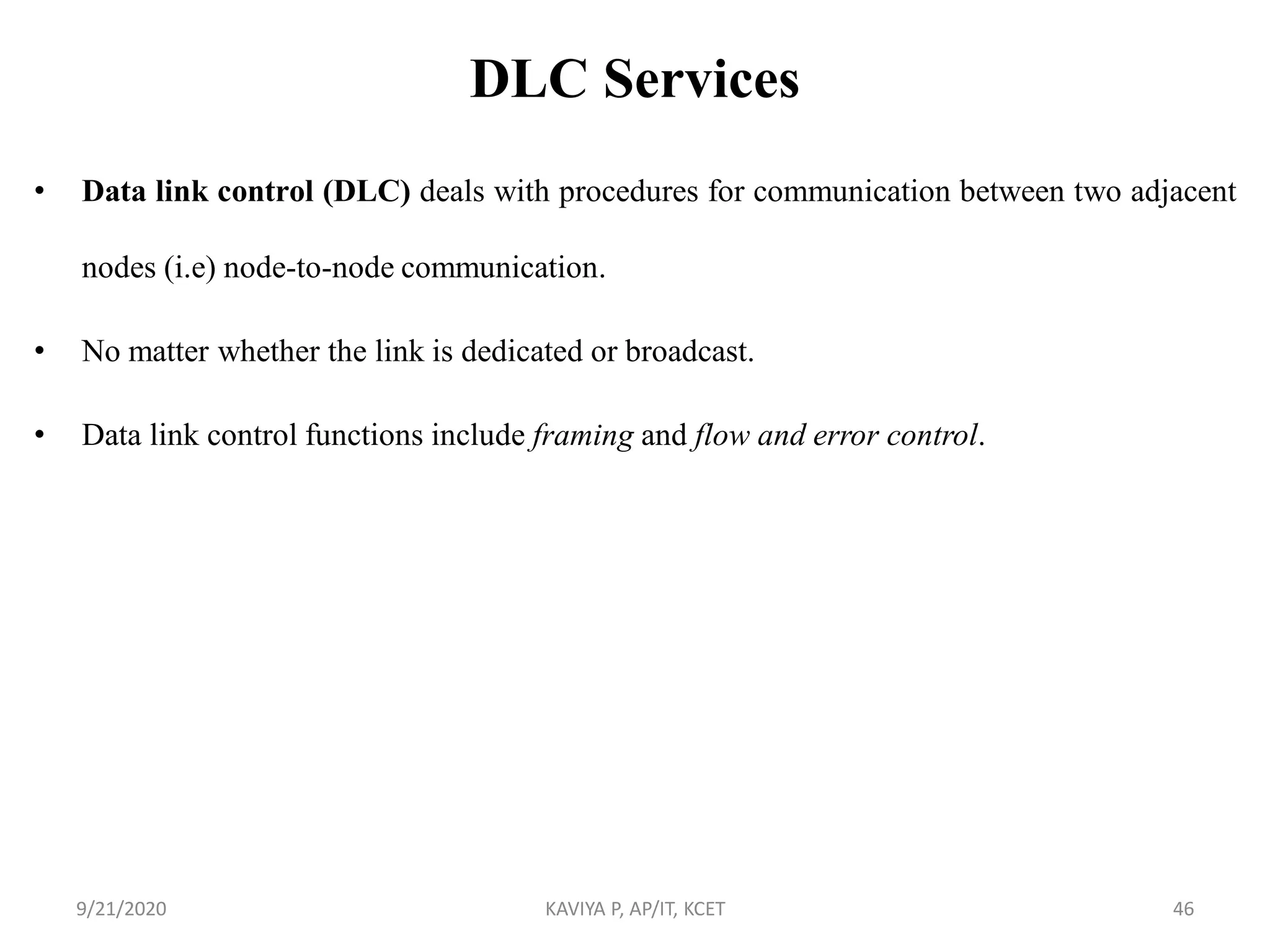 DLC Services
• Data link control (DLC) deals with procedures for communication between two adjacent
nodes (i.e) node-to-node communication.
• No matter whether the link is dedicated or broadcast.
• Data link control functions include framing and flow and error control.
9/21/2020 KAVIYA P, AP/IT, KCET 46
 