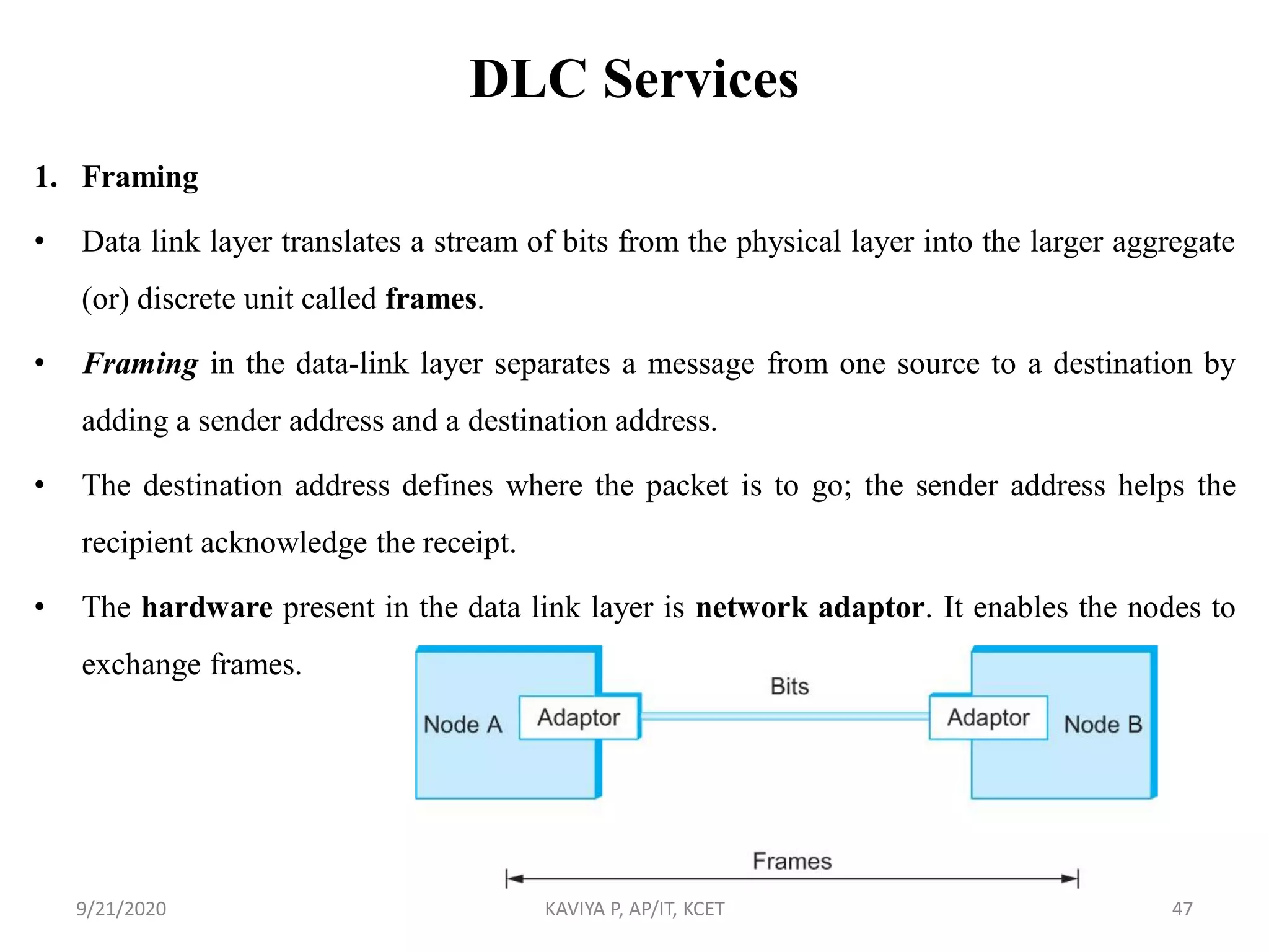 DLC Services
1. Framing
• Data link layer translates a stream of bits from the physical layer into the larger aggregate
(or) discrete unit called frames.
• Framing in the data-link layer separates a message from one source to a destination by
adding a sender address and a destination address.
• The destination address defines where the packet is to go; the sender address helps the
recipient acknowledge the receipt.
• The hardware present in the data link layer is network adaptor. It enables the nodes to
exchange frames.
9/21/2020 KAVIYA P, AP/IT, KCET 47
 