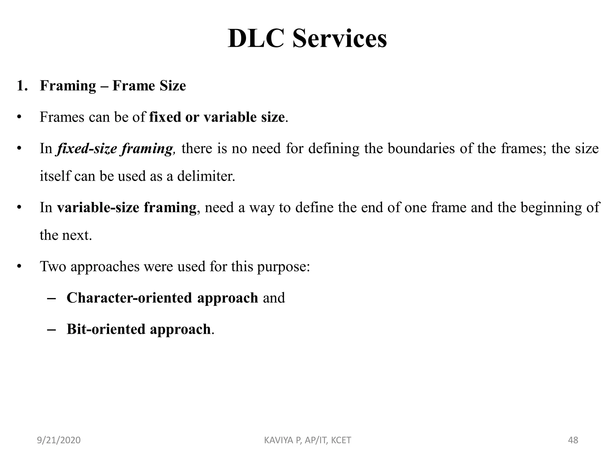 DLC Services
1. Framing – Frame Size
• Frames can be of fixed or variable size.
• In fixed-size framing, there is no need for defining the boundaries of the frames; the size
itself can be used as a delimiter.
• In variable-size framing, need a way to define the end of one frame and the beginning of
the next.
• Two approaches were used for this purpose:
– Character-oriented approach and
– Bit-oriented approach.
9/21/2020 KAVIYA P, AP/IT, KCET 48
 