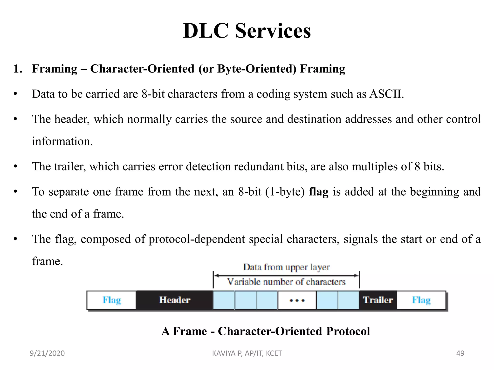 DLC Services
1. Framing – Character-Oriented (or Byte-Oriented) Framing
• Data to be carried are 8-bit characters from a coding system such as ASCII.
• The header, which normally carries the source and destination addresses and other control
information.
• The trailer, which carries error detection redundant bits, are also multiples of 8 bits.
• To separate one frame from the next, an 8-bit (1-byte) flag is added at the beginning and
the end of a frame.
• The flag, composed of protocol-dependent special characters, signals the start or end of a
frame.
9/21/2020 KAVIYA P, AP/IT, KCET 49
A Frame - Character-Oriented Protocol
 