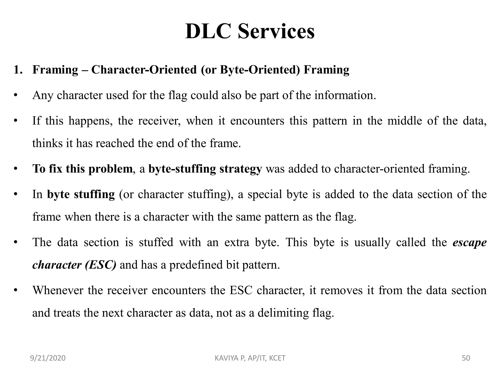 DLC Services
1. Framing – Character-Oriented (or Byte-Oriented) Framing
• Any character used for the flag could also be part of the information.
• If this happens, the receiver, when it encounters this pattern in the middle of the data,
thinks it has reached the end of the frame.
• To fix this problem, a byte-stuffing strategy was added to character-oriented framing.
• In byte stuffing (or character stuffing), a special byte is added to the data section of the
frame when there is a character with the same pattern as the flag.
• The data section is stuffed with an extra byte. This byte is usually called the escape
character (ESC) and has a predefined bit pattern.
• Whenever the receiver encounters the ESC character, it removes it from the data section
and treats the next character as data, not as a delimiting flag.
9/21/2020 KAVIYA P, AP/IT, KCET 50
 
