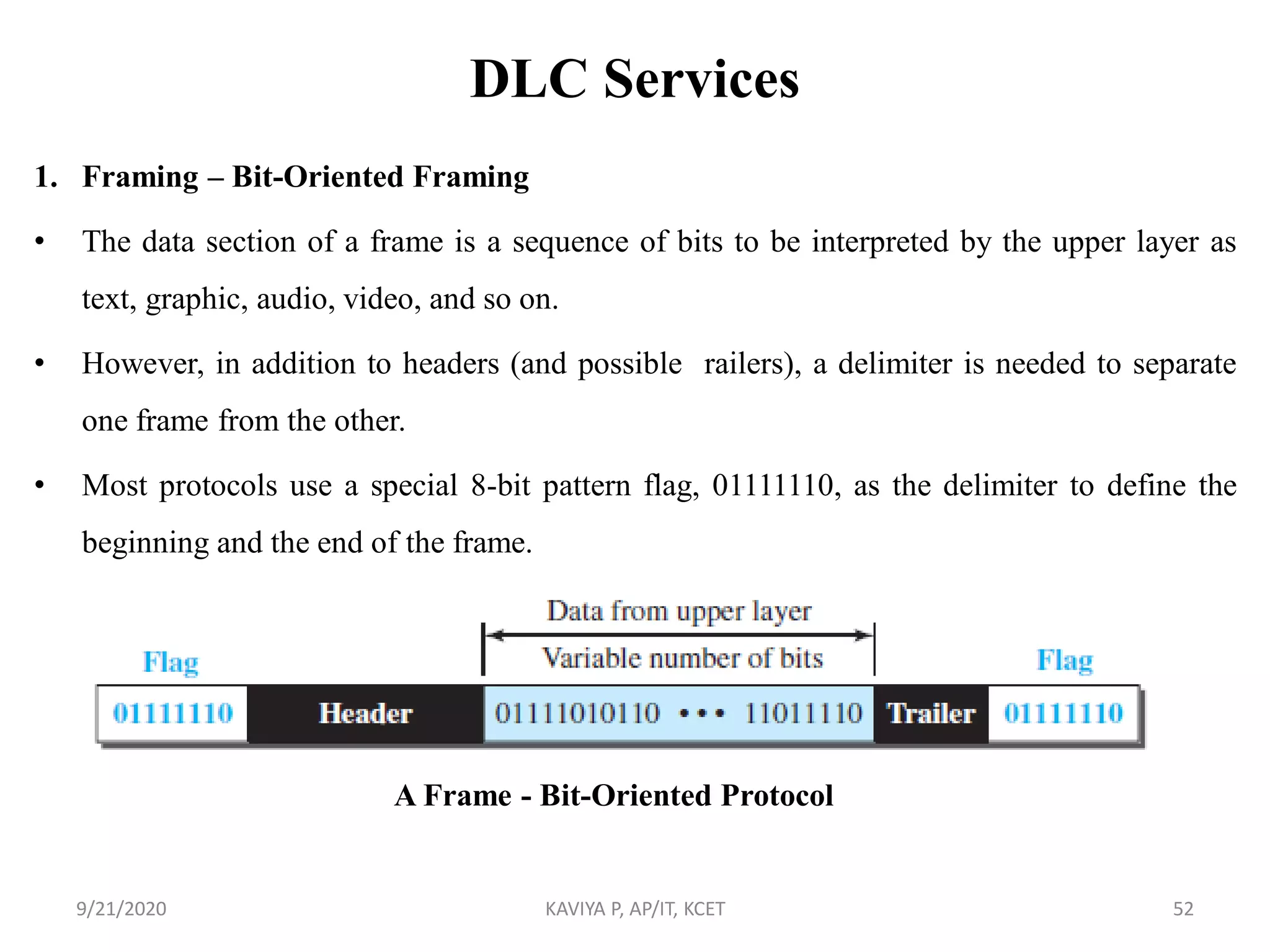 DLC Services
1. Framing – Bit-Oriented Framing
• The data section of a frame is a sequence of bits to be interpreted by the upper layer as
text, graphic, audio, video, and so on.
• However, in addition to headers (and possible railers), a delimiter is needed to separate
one frame from the other.
• Most protocols use a special 8-bit pattern flag, 01111110, as the delimiter to define the
beginning and the end of the frame.
9/21/2020 KAVIYA P, AP/IT, KCET 52
A Frame - Bit-Oriented Protocol
 