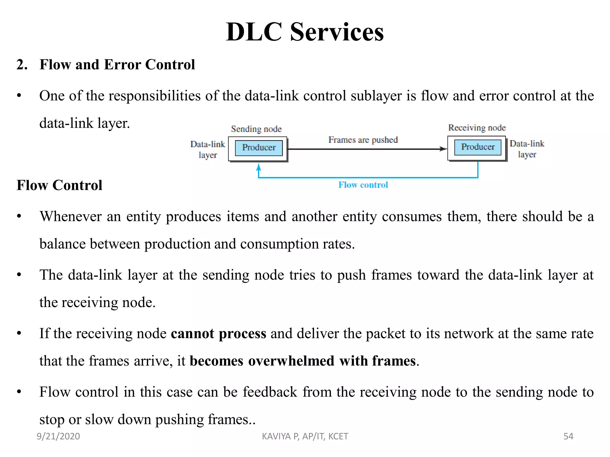 DLC Services
2. Flow and Error Control
• One of the responsibilities of the data-link control sublayer is flow and error control at the
data-link layer.
Flow Control
• Whenever an entity produces items and another entity consumes them, there should be a
balance between production and consumption rates.
• The data-link layer at the sending node tries to push frames toward the data-link layer at
the receiving node.
• If the receiving node cannot process and deliver the packet to its network at the same rate
that the frames arrive, it becomes overwhelmed with frames.
• Flow control in this case can be feedback from the receiving node to the sending node to
stop or slow down pushing frames..
9/21/2020 KAVIYA P, AP/IT, KCET 54
 