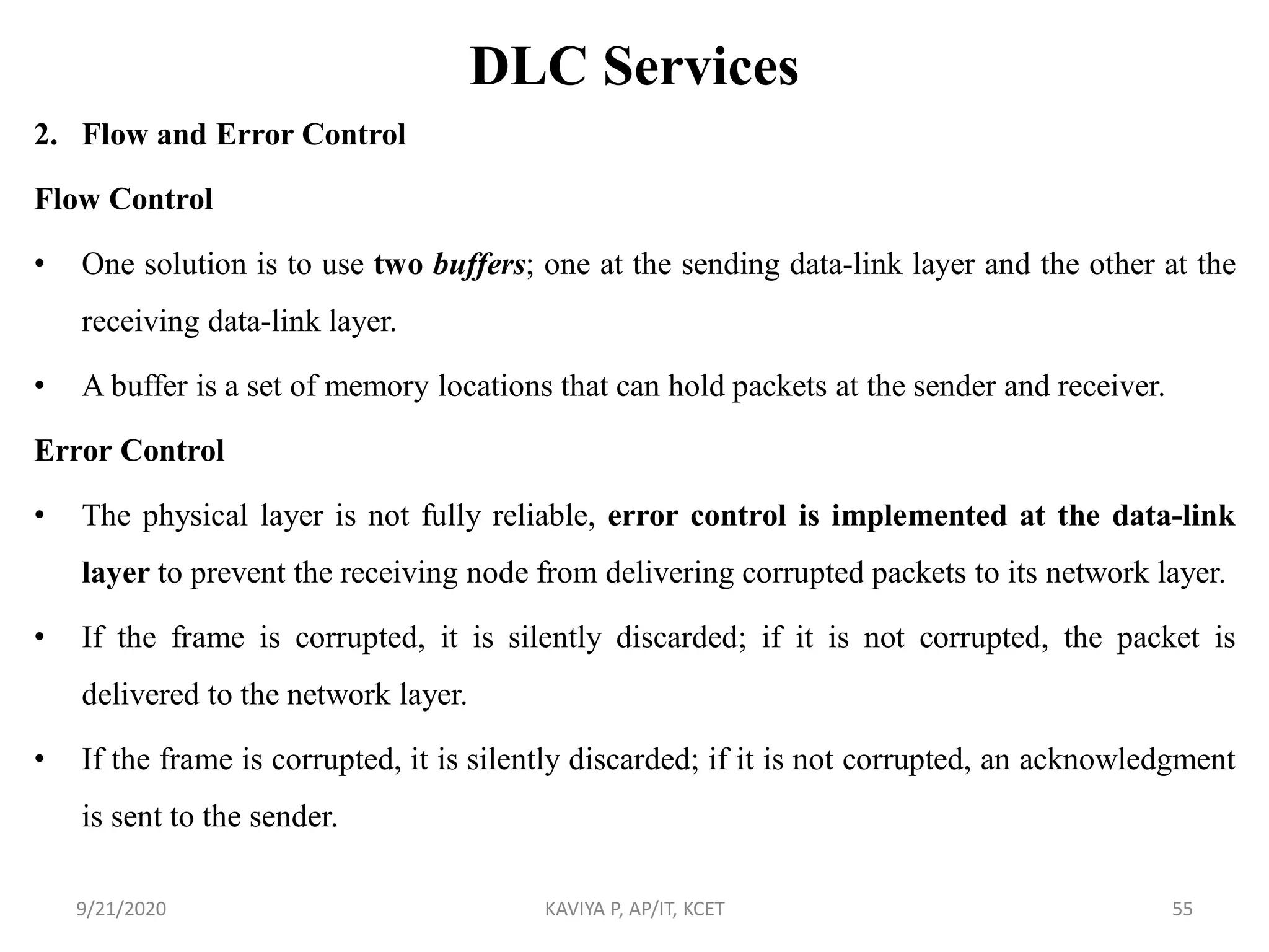 DLC Services
2. Flow and Error Control
Flow Control
• One solution is to use two buffers; one at the sending data-link layer and the other at the
receiving data-link layer.
• A buffer is a set of memory locations that can hold packets at the sender and receiver.
Error Control
• The physical layer is not fully reliable, error control is implemented at the data-link
layer to prevent the receiving node from delivering corrupted packets to its network layer.
• If the frame is corrupted, it is silently discarded; if it is not corrupted, the packet is
delivered to the network layer.
• If the frame is corrupted, it is silently discarded; if it is not corrupted, an acknowledgment
is sent to the sender.
9/21/2020 KAVIYA P, AP/IT, KCET 55
 