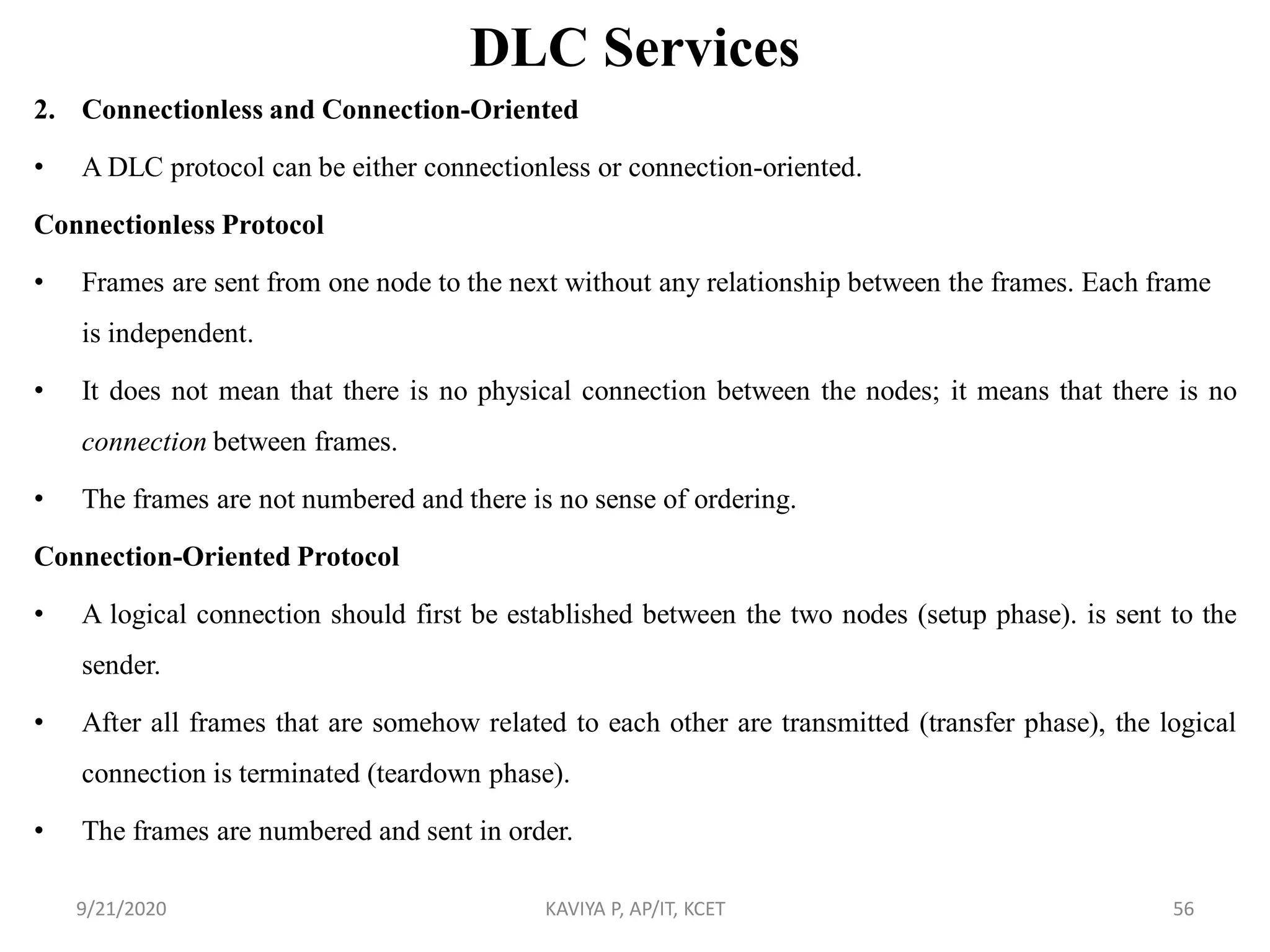DLC Services
2. Connectionless and Connection-Oriented
• A DLC protocol can be either connectionless or connection-oriented.
Connectionless Protocol
• Frames are sent from one node to the next without any relationship between the frames. Each frame
is independent.
• It does not mean that there is no physical connection between the nodes; it means that there is no
connection between frames.
• The frames are not numbered and there is no sense of ordering.
Connection-Oriented Protocol
• A logical connection should first be established between the two nodes (setup phase). is sent to the
sender.
• After all frames that are somehow related to each other are transmitted (transfer phase), the logical
connection is terminated (teardown phase).
• The frames are numbered and sent in order.
9/21/2020 KAVIYA P, AP/IT, KCET 56
 