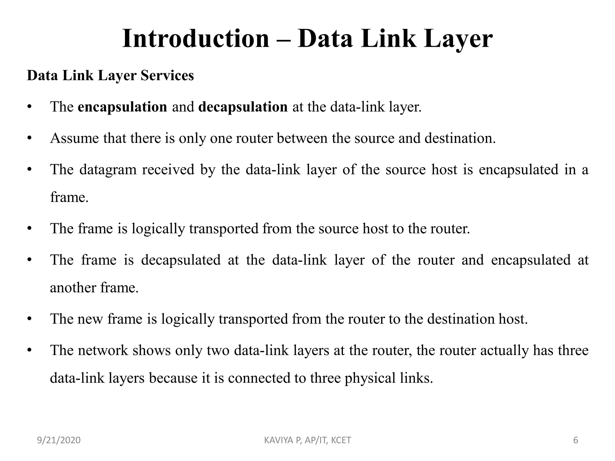Introduction – Data Link Layer
Data Link Layer Services
• The encapsulation and decapsulation at the data-link layer.
• Assume that there is only one router between the source and destination.
• The datagram received by the data-link layer of the source host is encapsulated in a
frame.
• The frame is logically transported from the source host to the router.
• The frame is decapsulated at the data-link layer of the router and encapsulated at
another frame.
• The new frame is logically transported from the router to the destination host.
• The network shows only two data-link layers at the router, the router actually has three
data-link layers because it is connected to three physical links.
9/21/2020 KAVIYA P, AP/IT, KCET 6
 