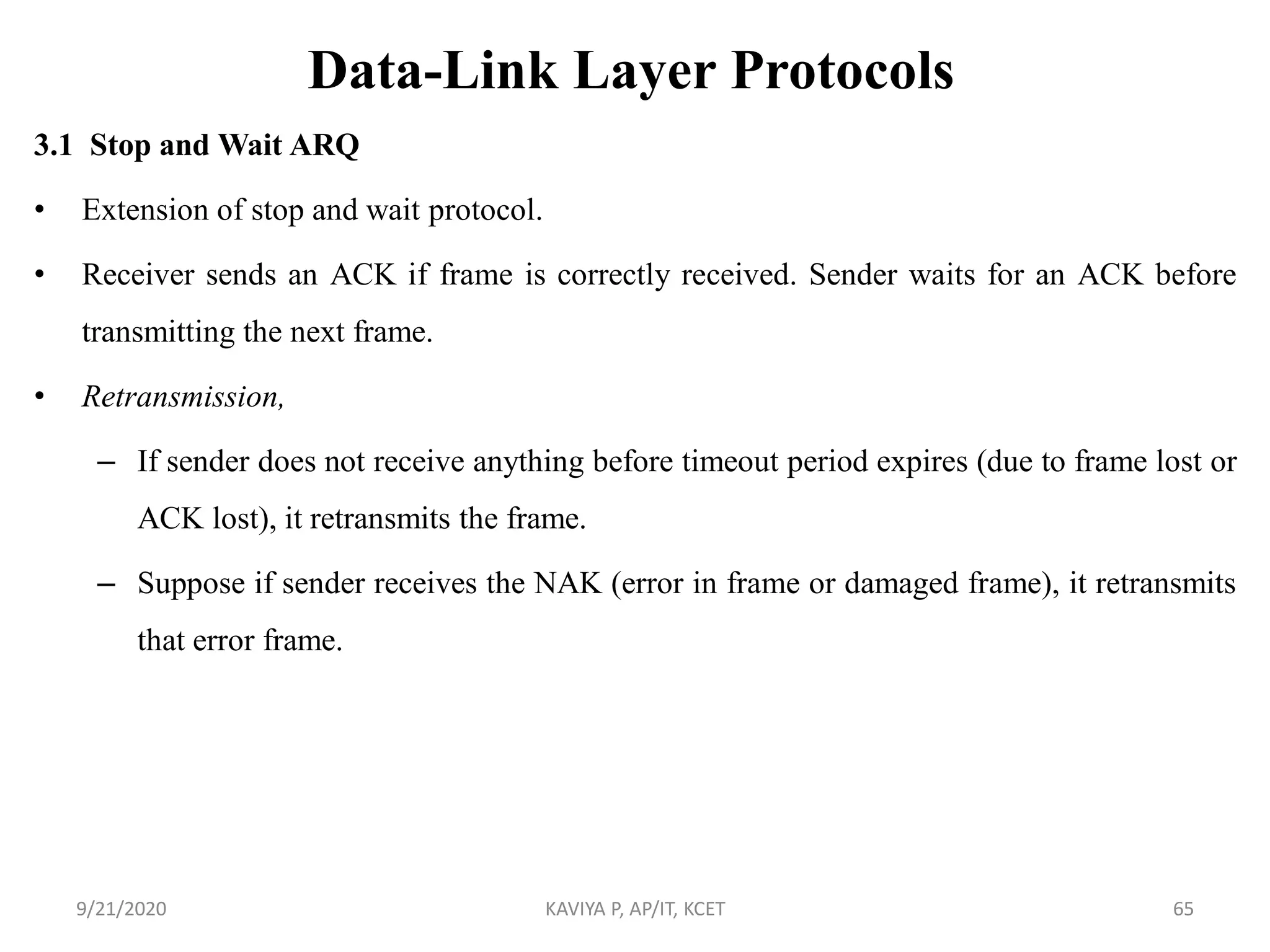 Data-Link Layer Protocols
3.1 Stop and Wait ARQ
• Extension of stop and wait protocol.
• Receiver sends an ACK if frame is correctly received. Sender waits for an ACK before
transmitting the next frame.
• Retransmission,
– If sender does not receive anything before timeout period expires (due to frame lost or
ACK lost), it retransmits the frame.
– Suppose if sender receives the NAK (error in frame or damaged frame), it retransmits
that error frame.
9/21/2020 KAVIYA P, AP/IT, KCET 65
 