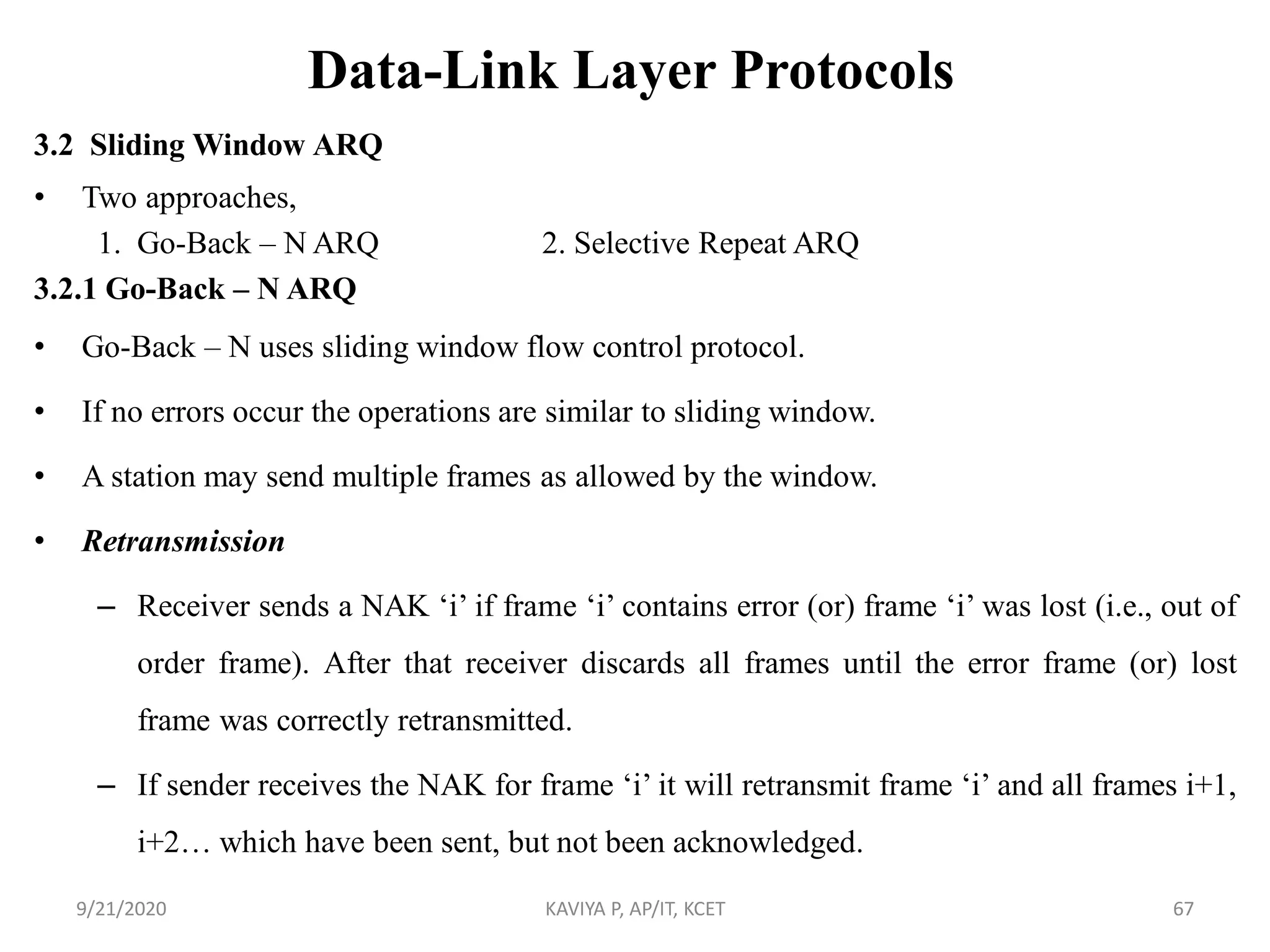 Data-Link Layer Protocols
3.2 Sliding Window ARQ
• Two approaches,
1. Go-Back – N ARQ 2. Selective Repeat ARQ
3.2.1 Go-Back – N ARQ
• Go-Back – N uses sliding window flow control protocol.
• If no errors occur the operations are similar to sliding window.
• A station may send multiple frames as allowed by the window.
• Retransmission
– Receiver sends a NAK „i‟ if frame „i‟ contains error (or) frame „i‟ was lost (i.e., out of
order frame). After that receiver discards all frames until the error frame (or) lost
frame was correctly retransmitted.
– If sender receives the NAK for frame „i‟ it will retransmit frame „i‟ and all frames i+1,
i+2… which have been sent, but not been acknowledged.
9/21/2020 KAVIYA P, AP/IT, KCET 67
 